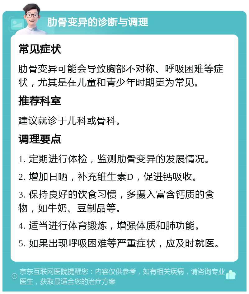 肋骨变异的诊断与调理 常见症状 肋骨变异可能会导致胸部不对称、呼吸困难等症状，尤其是在儿童和青少年时期更为常见。 推荐科室 建议就诊于儿科或骨科。 调理要点 1. 定期进行体检，监测肋骨变异的发展情况。 2. 增加日晒，补充维生素D，促进钙吸收。 3. 保持良好的饮食习惯，多摄入富含钙质的食物，如牛奶、豆制品等。 4. 适当进行体育锻炼，增强体质和肺功能。 5. 如果出现呼吸困难等严重症状，应及时就医。