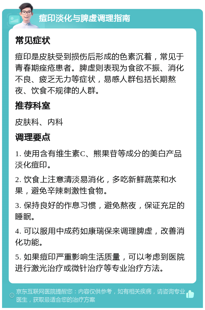 痘印淡化与脾虚调理指南 常见症状 痘印是皮肤受到损伤后形成的色素沉着，常见于青春期痤疮患者。脾虚则表现为食欲不振、消化不良、疲乏无力等症状，易感人群包括长期熬夜、饮食不规律的人群。 推荐科室 皮肤科、内科 调理要点 1. 使用含有维生素C、熊果苷等成分的美白产品淡化痘印。 2. 饮食上注意清淡易消化，多吃新鲜蔬菜和水果，避免辛辣刺激性食物。 3. 保持良好的作息习惯，避免熬夜，保证充足的睡眠。 4. 可以服用中成药如康瑞保来调理脾虚，改善消化功能。 5. 如果痘印严重影响生活质量，可以考虑到医院进行激光治疗或微针治疗等专业治疗方法。