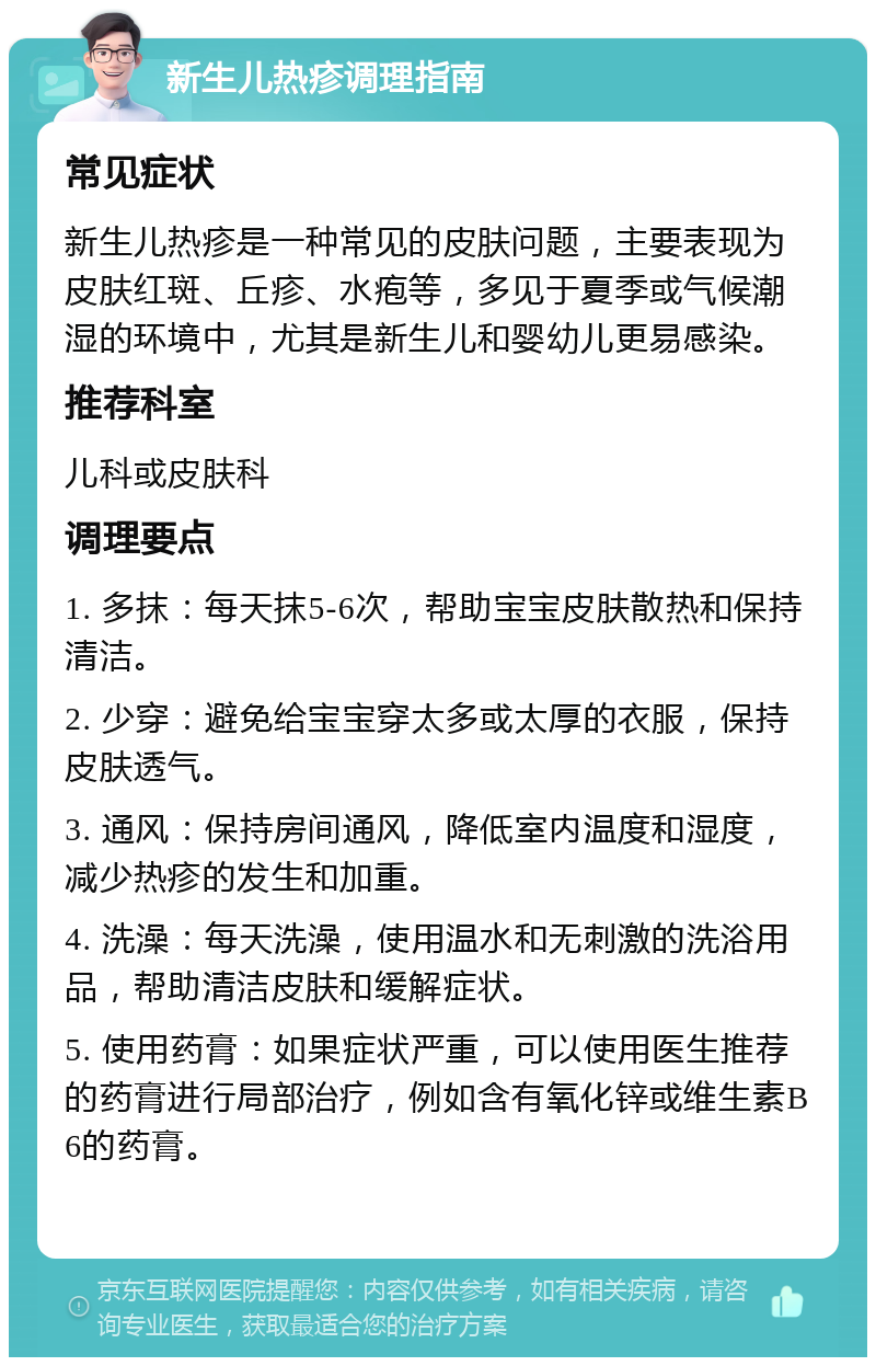 新生儿热疹调理指南 常见症状 新生儿热疹是一种常见的皮肤问题，主要表现为皮肤红斑、丘疹、水疱等，多见于夏季或气候潮湿的环境中，尤其是新生儿和婴幼儿更易感染。 推荐科室 儿科或皮肤科 调理要点 1. 多抹：每天抹5-6次，帮助宝宝皮肤散热和保持清洁。 2. 少穿：避免给宝宝穿太多或太厚的衣服，保持皮肤透气。 3. 通风：保持房间通风，降低室内温度和湿度，减少热疹的发生和加重。 4. 洗澡：每天洗澡，使用温水和无刺激的洗浴用品，帮助清洁皮肤和缓解症状。 5. 使用药膏：如果症状严重，可以使用医生推荐的药膏进行局部治疗，例如含有氧化锌或维生素B6的药膏。