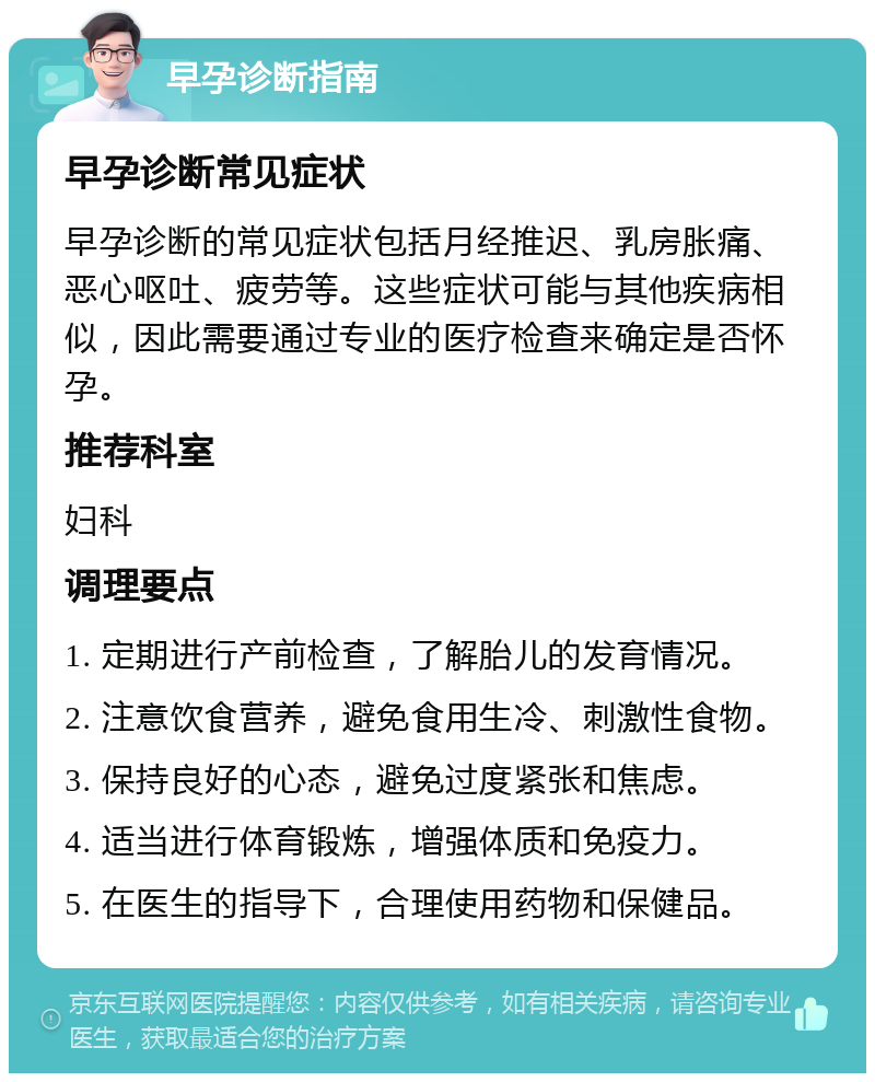 早孕诊断指南 早孕诊断常见症状 早孕诊断的常见症状包括月经推迟、乳房胀痛、恶心呕吐、疲劳等。这些症状可能与其他疾病相似，因此需要通过专业的医疗检查来确定是否怀孕。 推荐科室 妇科 调理要点 1. 定期进行产前检查，了解胎儿的发育情况。 2. 注意饮食营养，避免食用生冷、刺激性食物。 3. 保持良好的心态，避免过度紧张和焦虑。 4. 适当进行体育锻炼，增强体质和免疫力。 5. 在医生的指导下，合理使用药物和保健品。