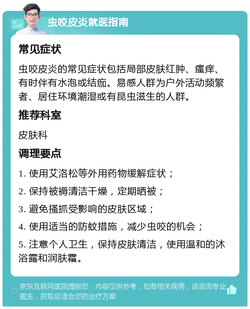 虫咬皮炎就医指南 常见症状 虫咬皮炎的常见症状包括局部皮肤红肿、瘙痒、有时伴有水泡或结痂。易感人群为户外活动频繁者、居住环境潮湿或有昆虫滋生的人群。 推荐科室 皮肤科 调理要点 1. 使用艾洛松等外用药物缓解症状； 2. 保持被褥清洁干燥，定期晒被； 3. 避免搔抓受影响的皮肤区域； 4. 使用适当的防蚊措施，减少虫咬的机会； 5. 注意个人卫生，保持皮肤清洁，使用温和的沐浴露和润肤霜。