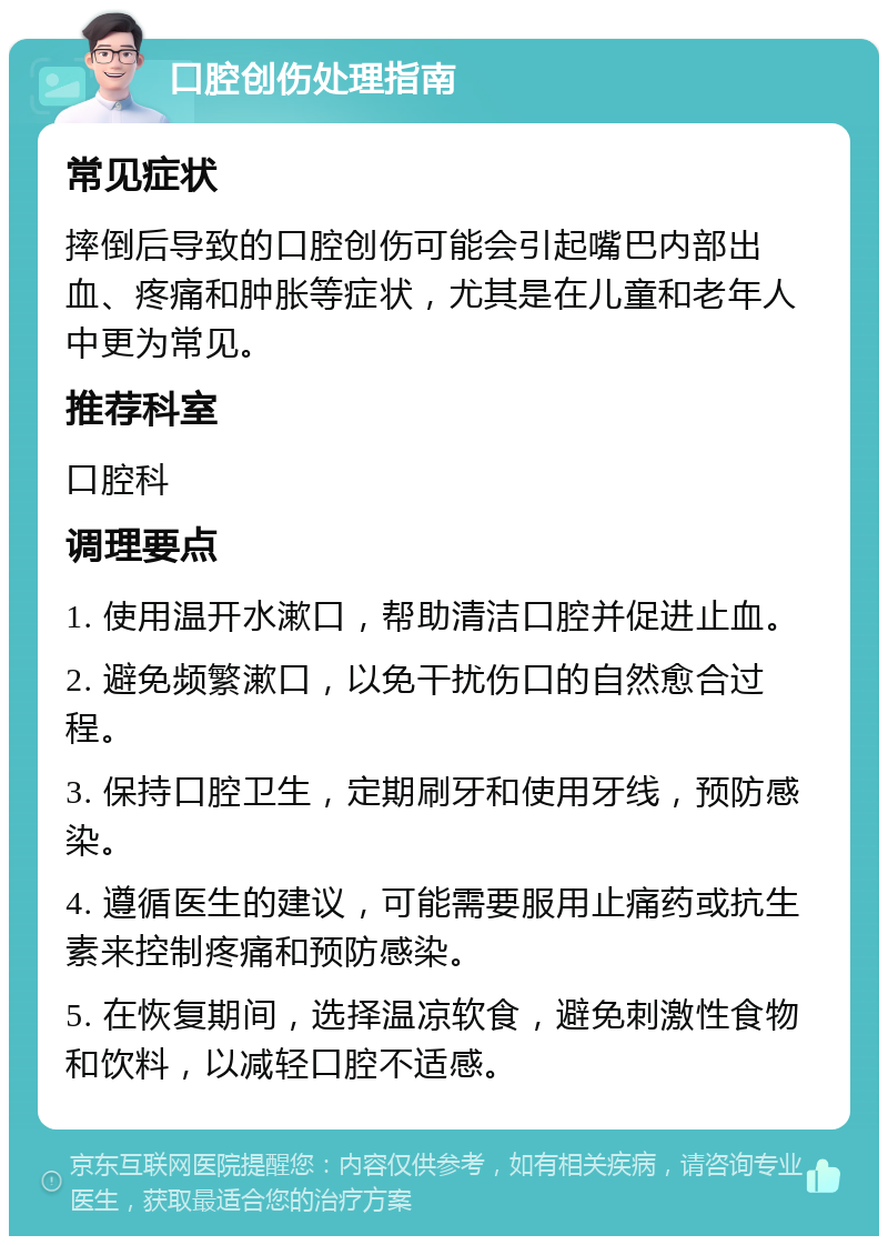 口腔创伤处理指南 常见症状 摔倒后导致的口腔创伤可能会引起嘴巴内部出血、疼痛和肿胀等症状，尤其是在儿童和老年人中更为常见。 推荐科室 口腔科 调理要点 1. 使用温开水漱口，帮助清洁口腔并促进止血。 2. 避免频繁漱口，以免干扰伤口的自然愈合过程。 3. 保持口腔卫生，定期刷牙和使用牙线，预防感染。 4. 遵循医生的建议，可能需要服用止痛药或抗生素来控制疼痛和预防感染。 5. 在恢复期间，选择温凉软食，避免刺激性食物和饮料，以减轻口腔不适感。