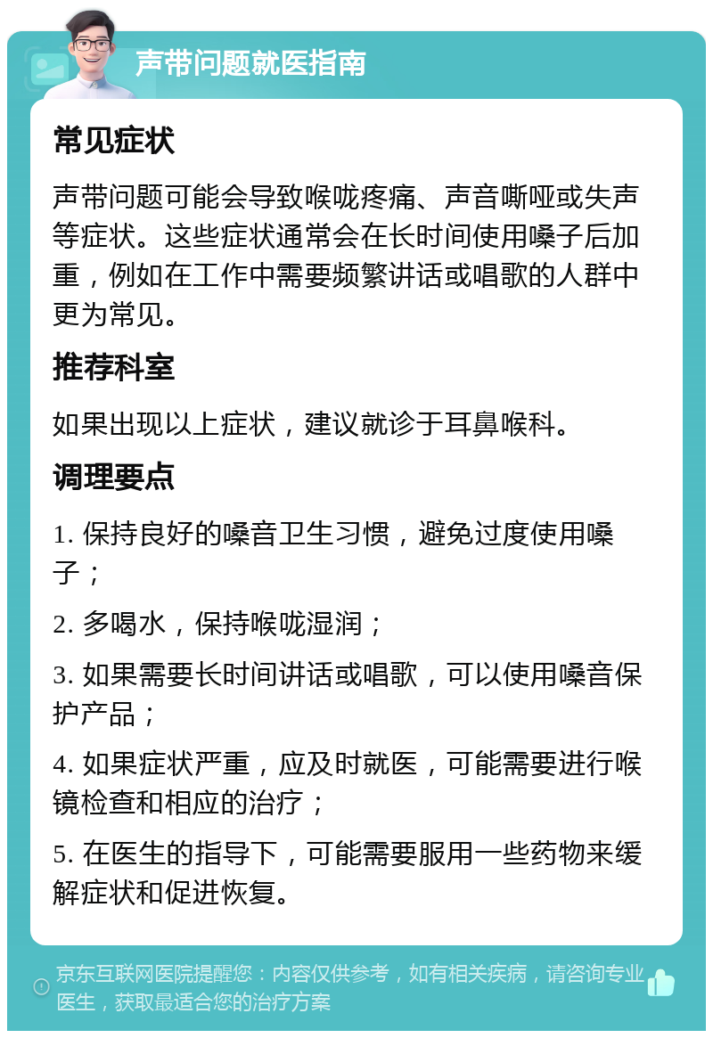 声带问题就医指南 常见症状 声带问题可能会导致喉咙疼痛、声音嘶哑或失声等症状。这些症状通常会在长时间使用嗓子后加重，例如在工作中需要频繁讲话或唱歌的人群中更为常见。 推荐科室 如果出现以上症状，建议就诊于耳鼻喉科。 调理要点 1. 保持良好的嗓音卫生习惯，避免过度使用嗓子； 2. 多喝水，保持喉咙湿润； 3. 如果需要长时间讲话或唱歌，可以使用嗓音保护产品； 4. 如果症状严重，应及时就医，可能需要进行喉镜检查和相应的治疗； 5. 在医生的指导下，可能需要服用一些药物来缓解症状和促进恢复。