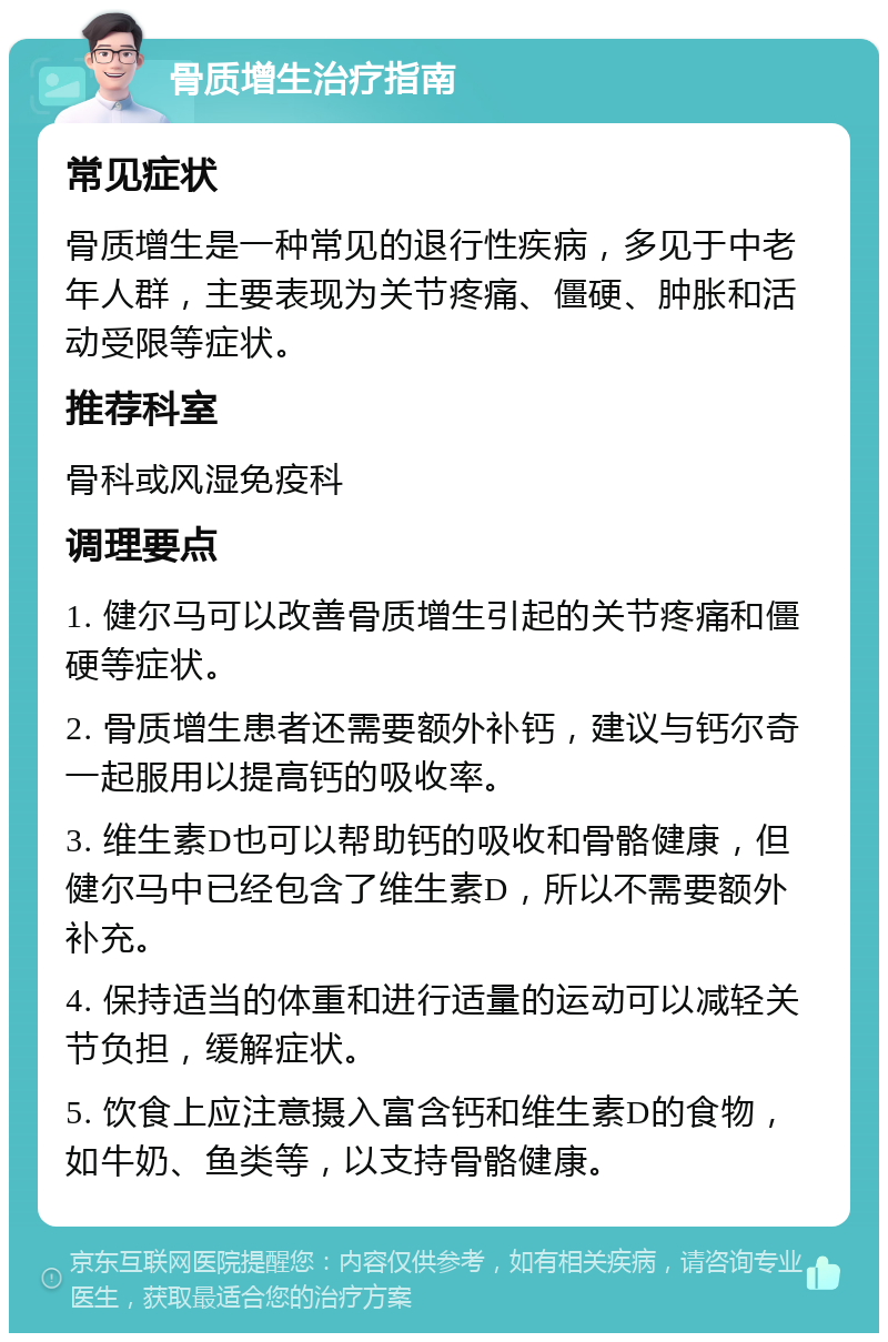 骨质增生治疗指南 常见症状 骨质增生是一种常见的退行性疾病，多见于中老年人群，主要表现为关节疼痛、僵硬、肿胀和活动受限等症状。 推荐科室 骨科或风湿免疫科 调理要点 1. 健尔马可以改善骨质增生引起的关节疼痛和僵硬等症状。 2. 骨质增生患者还需要额外补钙，建议与钙尔奇一起服用以提高钙的吸收率。 3. 维生素D也可以帮助钙的吸收和骨骼健康，但健尔马中已经包含了维生素D，所以不需要额外补充。 4. 保持适当的体重和进行适量的运动可以减轻关节负担，缓解症状。 5. 饮食上应注意摄入富含钙和维生素D的食物，如牛奶、鱼类等，以支持骨骼健康。