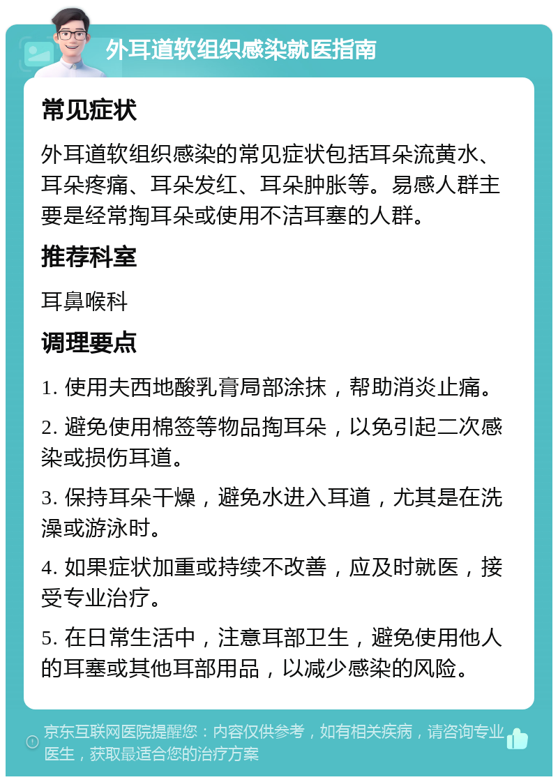 外耳道软组织感染就医指南 常见症状 外耳道软组织感染的常见症状包括耳朵流黄水、耳朵疼痛、耳朵发红、耳朵肿胀等。易感人群主要是经常掏耳朵或使用不洁耳塞的人群。 推荐科室 耳鼻喉科 调理要点 1. 使用夫西地酸乳膏局部涂抹，帮助消炎止痛。 2. 避免使用棉签等物品掏耳朵，以免引起二次感染或损伤耳道。 3. 保持耳朵干燥，避免水进入耳道，尤其是在洗澡或游泳时。 4. 如果症状加重或持续不改善，应及时就医，接受专业治疗。 5. 在日常生活中，注意耳部卫生，避免使用他人的耳塞或其他耳部用品，以减少感染的风险。