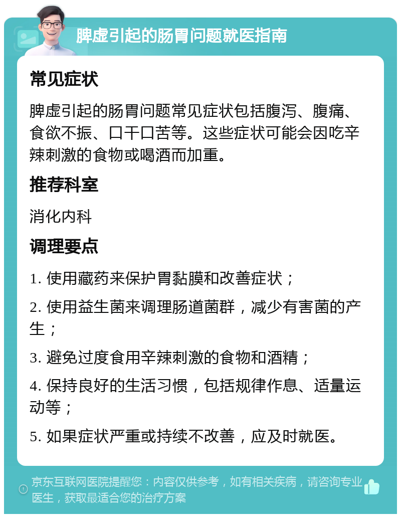 脾虚引起的肠胃问题就医指南 常见症状 脾虚引起的肠胃问题常见症状包括腹泻、腹痛、食欲不振、口干口苦等。这些症状可能会因吃辛辣刺激的食物或喝酒而加重。 推荐科室 消化内科 调理要点 1. 使用藏药来保护胃黏膜和改善症状； 2. 使用益生菌来调理肠道菌群，减少有害菌的产生； 3. 避免过度食用辛辣刺激的食物和酒精； 4. 保持良好的生活习惯，包括规律作息、适量运动等； 5. 如果症状严重或持续不改善，应及时就医。