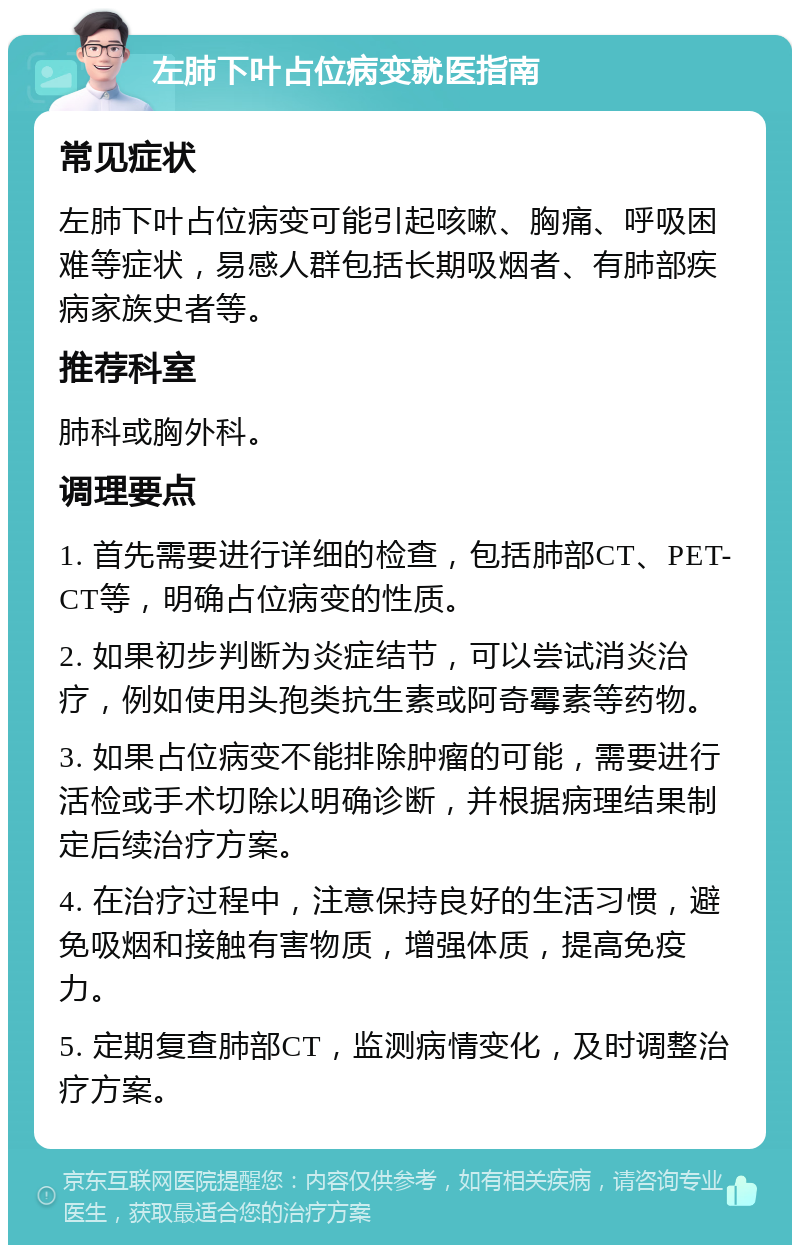 左肺下叶占位病变就医指南 常见症状 左肺下叶占位病变可能引起咳嗽、胸痛、呼吸困难等症状，易感人群包括长期吸烟者、有肺部疾病家族史者等。 推荐科室 肺科或胸外科。 调理要点 1. 首先需要进行详细的检查，包括肺部CT、PET-CT等，明确占位病变的性质。 2. 如果初步判断为炎症结节，可以尝试消炎治疗，例如使用头孢类抗生素或阿奇霉素等药物。 3. 如果占位病变不能排除肿瘤的可能，需要进行活检或手术切除以明确诊断，并根据病理结果制定后续治疗方案。 4. 在治疗过程中，注意保持良好的生活习惯，避免吸烟和接触有害物质，增强体质，提高免疫力。 5. 定期复查肺部CT，监测病情变化，及时调整治疗方案。