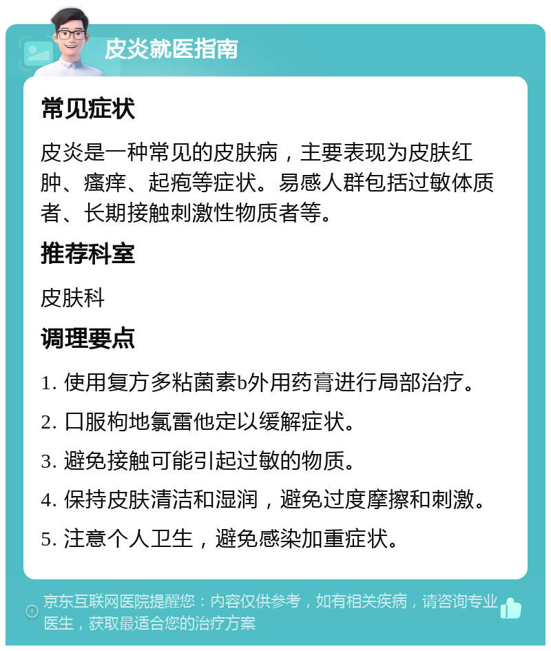 皮炎就医指南 常见症状 皮炎是一种常见的皮肤病，主要表现为皮肤红肿、瘙痒、起疱等症状。易感人群包括过敏体质者、长期接触刺激性物质者等。 推荐科室 皮肤科 调理要点 1. 使用复方多粘菌素b外用药膏进行局部治疗。 2. 口服枸地氯雷他定以缓解症状。 3. 避免接触可能引起过敏的物质。 4. 保持皮肤清洁和湿润，避免过度摩擦和刺激。 5. 注意个人卫生，避免感染加重症状。