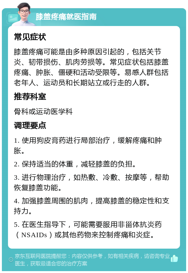 膝盖疼痛就医指南 常见症状 膝盖疼痛可能是由多种原因引起的，包括关节炎、韧带损伤、肌肉劳损等。常见症状包括膝盖疼痛、肿胀、僵硬和活动受限等。易感人群包括老年人、运动员和长期站立或行走的人群。 推荐科室 骨科或运动医学科 调理要点 1. 使用狗皮膏药进行局部治疗，缓解疼痛和肿胀。 2. 保持适当的体重，减轻膝盖的负担。 3. 进行物理治疗，如热敷、冷敷、按摩等，帮助恢复膝盖功能。 4. 加强膝盖周围的肌肉，提高膝盖的稳定性和支持力。 5. 在医生指导下，可能需要服用非甾体抗炎药（NSAIDs）或其他药物来控制疼痛和炎症。