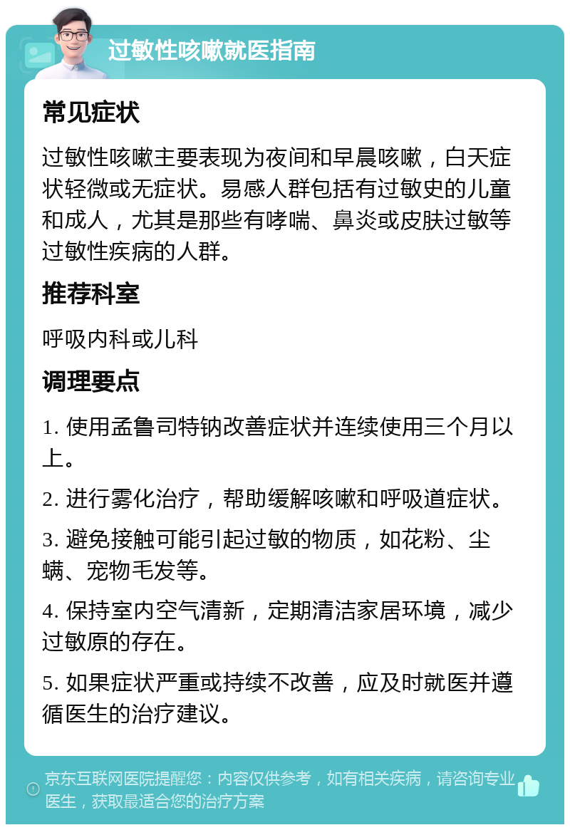 过敏性咳嗽就医指南 常见症状 过敏性咳嗽主要表现为夜间和早晨咳嗽，白天症状轻微或无症状。易感人群包括有过敏史的儿童和成人，尤其是那些有哮喘、鼻炎或皮肤过敏等过敏性疾病的人群。 推荐科室 呼吸内科或儿科 调理要点 1. 使用孟鲁司特钠改善症状并连续使用三个月以上。 2. 进行雾化治疗，帮助缓解咳嗽和呼吸道症状。 3. 避免接触可能引起过敏的物质，如花粉、尘螨、宠物毛发等。 4. 保持室内空气清新，定期清洁家居环境，减少过敏原的存在。 5. 如果症状严重或持续不改善，应及时就医并遵循医生的治疗建议。