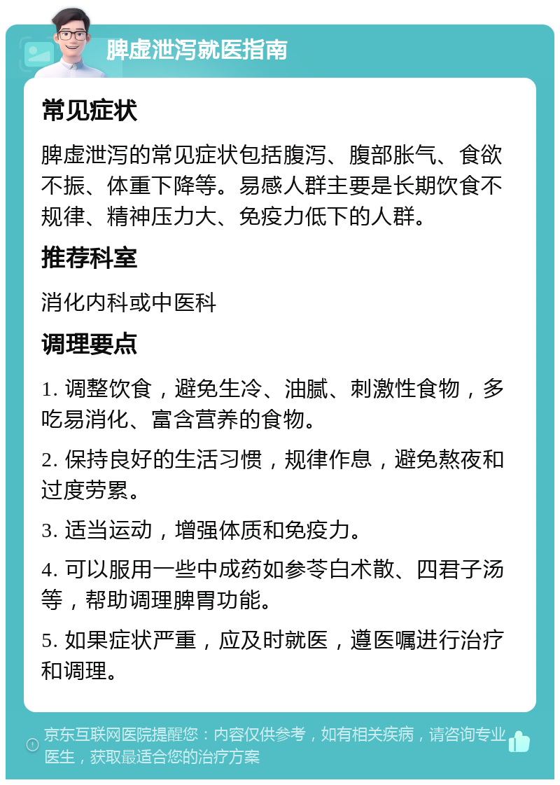 脾虚泄泻就医指南 常见症状 脾虚泄泻的常见症状包括腹泻、腹部胀气、食欲不振、体重下降等。易感人群主要是长期饮食不规律、精神压力大、免疫力低下的人群。 推荐科室 消化内科或中医科 调理要点 1. 调整饮食，避免生冷、油腻、刺激性食物，多吃易消化、富含营养的食物。 2. 保持良好的生活习惯，规律作息，避免熬夜和过度劳累。 3. 适当运动，增强体质和免疫力。 4. 可以服用一些中成药如参苓白术散、四君子汤等，帮助调理脾胃功能。 5. 如果症状严重，应及时就医，遵医嘱进行治疗和调理。