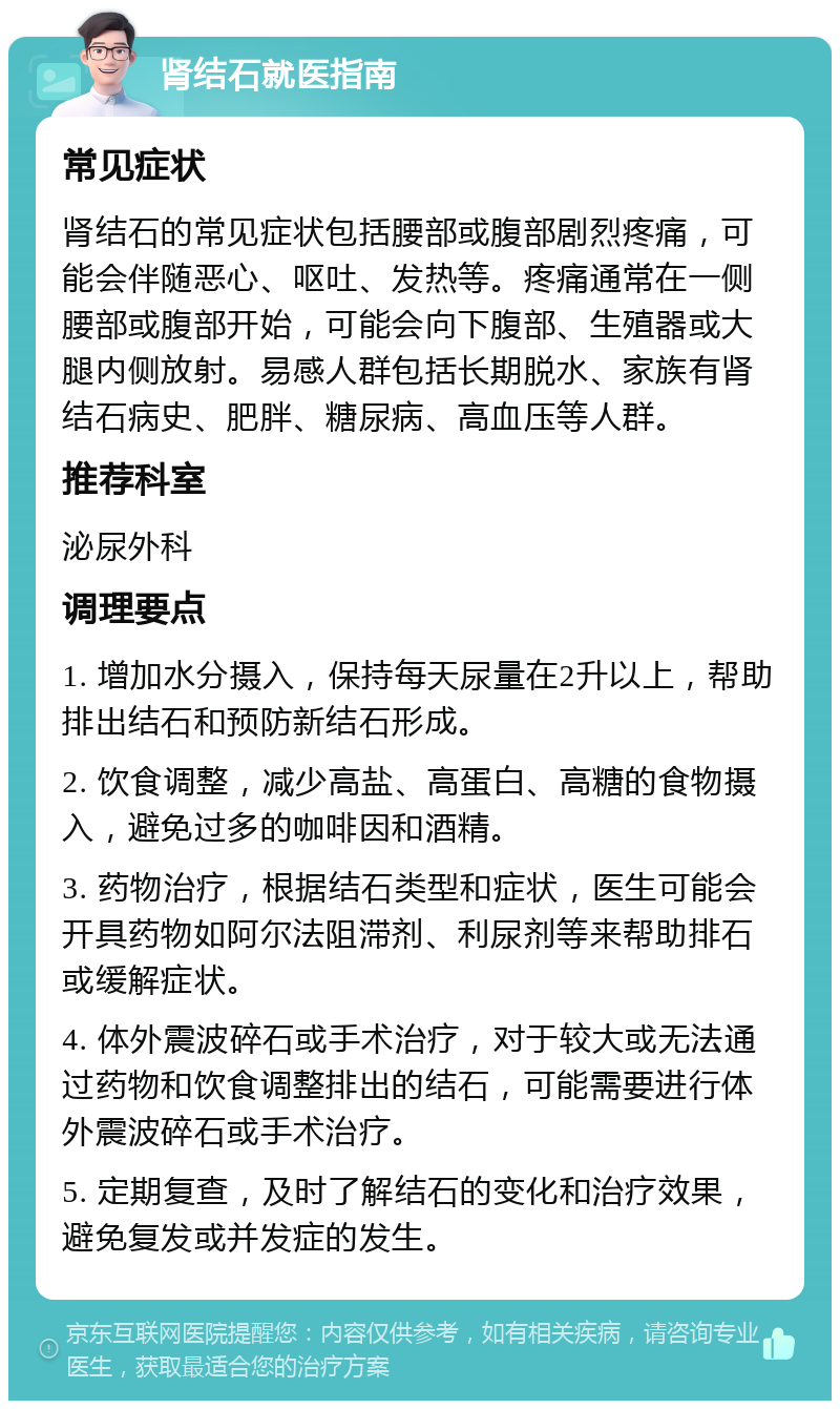 肾结石就医指南 常见症状 肾结石的常见症状包括腰部或腹部剧烈疼痛，可能会伴随恶心、呕吐、发热等。疼痛通常在一侧腰部或腹部开始，可能会向下腹部、生殖器或大腿内侧放射。易感人群包括长期脱水、家族有肾结石病史、肥胖、糖尿病、高血压等人群。 推荐科室 泌尿外科 调理要点 1. 增加水分摄入，保持每天尿量在2升以上，帮助排出结石和预防新结石形成。 2. 饮食调整，减少高盐、高蛋白、高糖的食物摄入，避免过多的咖啡因和酒精。 3. 药物治疗，根据结石类型和症状，医生可能会开具药物如阿尔法阻滞剂、利尿剂等来帮助排石或缓解症状。 4. 体外震波碎石或手术治疗，对于较大或无法通过药物和饮食调整排出的结石，可能需要进行体外震波碎石或手术治疗。 5. 定期复查，及时了解结石的变化和治疗效果，避免复发或并发症的发生。