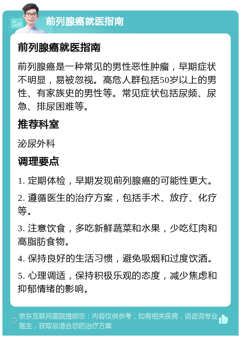 前列腺癌就医指南 前列腺癌就医指南 前列腺癌是一种常见的男性恶性肿瘤，早期症状不明显，易被忽视。高危人群包括50岁以上的男性、有家族史的男性等。常见症状包括尿频、尿急、排尿困难等。 推荐科室 泌尿外科 调理要点 1. 定期体检，早期发现前列腺癌的可能性更大。 2. 遵循医生的治疗方案，包括手术、放疗、化疗等。 3. 注意饮食，多吃新鲜蔬菜和水果，少吃红肉和高脂肪食物。 4. 保持良好的生活习惯，避免吸烟和过度饮酒。 5. 心理调适，保持积极乐观的态度，减少焦虑和抑郁情绪的影响。