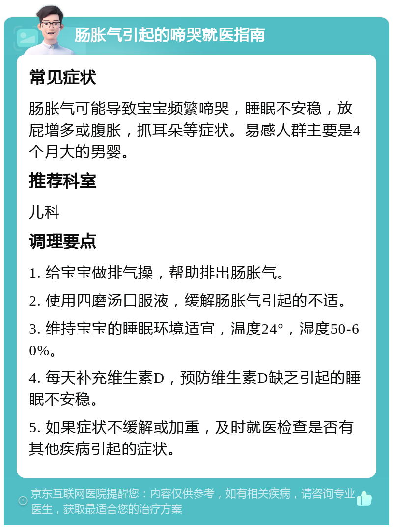 肠胀气引起的啼哭就医指南 常见症状 肠胀气可能导致宝宝频繁啼哭，睡眠不安稳，放屁增多或腹胀，抓耳朵等症状。易感人群主要是4个月大的男婴。 推荐科室 儿科 调理要点 1. 给宝宝做排气操，帮助排出肠胀气。 2. 使用四磨汤口服液，缓解肠胀气引起的不适。 3. 维持宝宝的睡眠环境适宜，温度24°，湿度50-60%。 4. 每天补充维生素D，预防维生素D缺乏引起的睡眠不安稳。 5. 如果症状不缓解或加重，及时就医检查是否有其他疾病引起的症状。