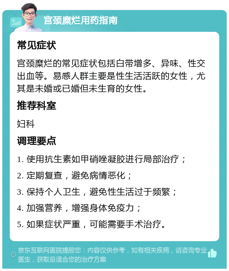 宫颈糜烂用药指南 常见症状 宫颈糜烂的常见症状包括白带增多、异味、性交出血等。易感人群主要是性生活活跃的女性，尤其是未婚或已婚但未生育的女性。 推荐科室 妇科 调理要点 1. 使用抗生素如甲硝唑凝胶进行局部治疗； 2. 定期复查，避免病情恶化； 3. 保持个人卫生，避免性生活过于频繁； 4. 加强营养，增强身体免疫力； 5. 如果症状严重，可能需要手术治疗。