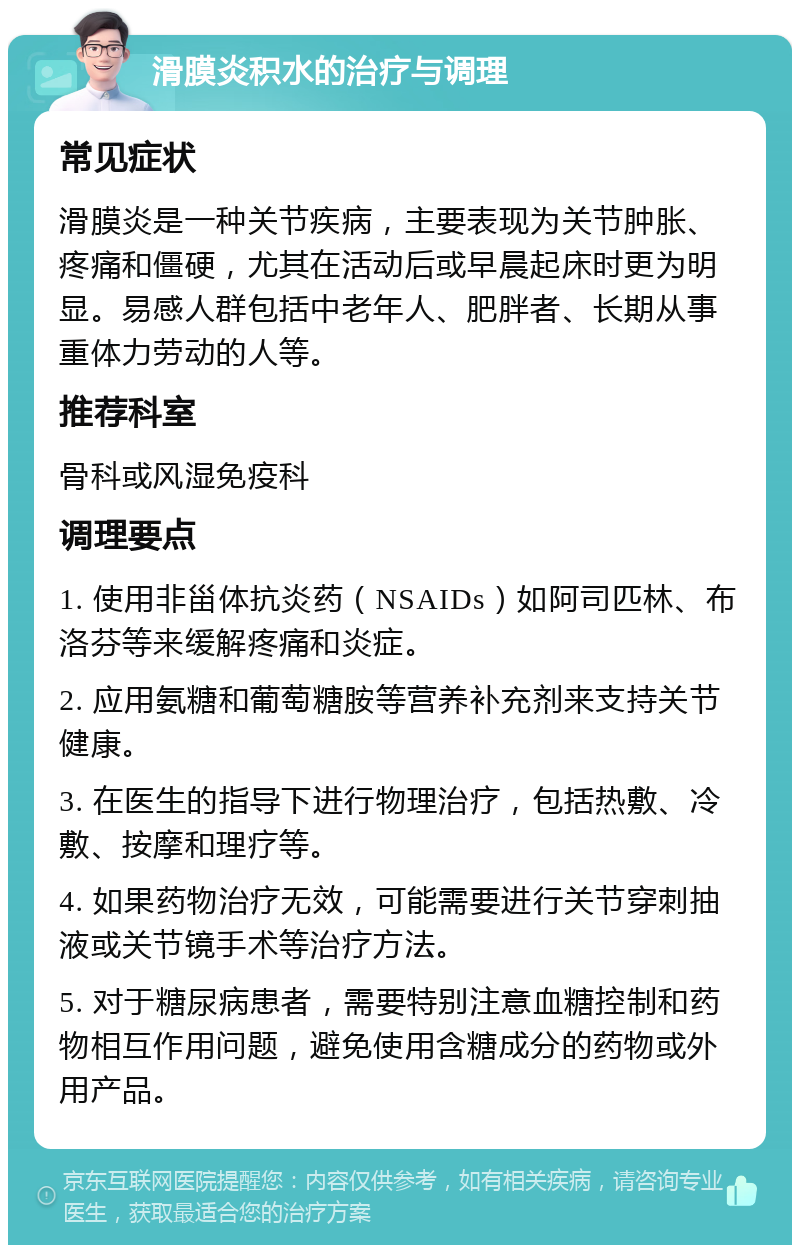 滑膜炎积水的治疗与调理 常见症状 滑膜炎是一种关节疾病，主要表现为关节肿胀、疼痛和僵硬，尤其在活动后或早晨起床时更为明显。易感人群包括中老年人、肥胖者、长期从事重体力劳动的人等。 推荐科室 骨科或风湿免疫科 调理要点 1. 使用非甾体抗炎药（NSAIDs）如阿司匹林、布洛芬等来缓解疼痛和炎症。 2. 应用氨糖和葡萄糖胺等营养补充剂来支持关节健康。 3. 在医生的指导下进行物理治疗，包括热敷、冷敷、按摩和理疗等。 4. 如果药物治疗无效，可能需要进行关节穿刺抽液或关节镜手术等治疗方法。 5. 对于糖尿病患者，需要特别注意血糖控制和药物相互作用问题，避免使用含糖成分的药物或外用产品。