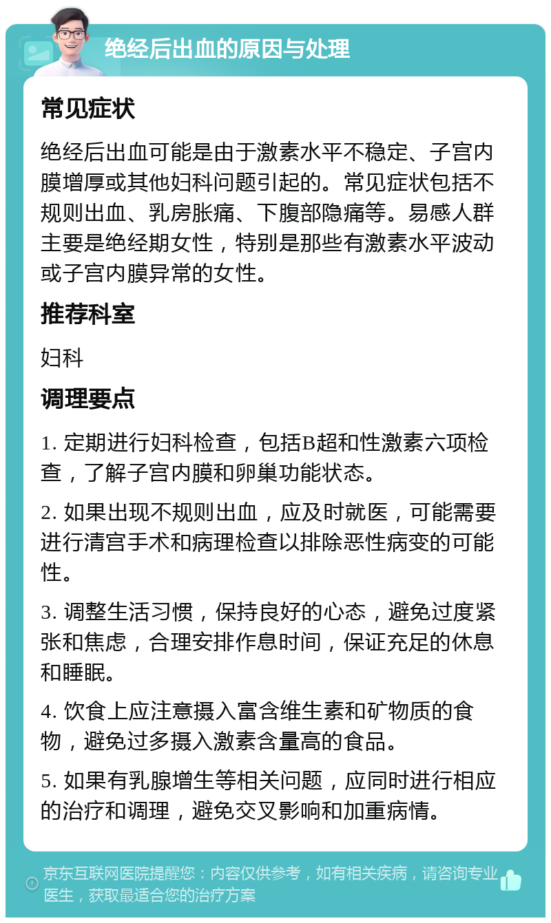 绝经后出血的原因与处理 常见症状 绝经后出血可能是由于激素水平不稳定、子宫内膜增厚或其他妇科问题引起的。常见症状包括不规则出血、乳房胀痛、下腹部隐痛等。易感人群主要是绝经期女性，特别是那些有激素水平波动或子宫内膜异常的女性。 推荐科室 妇科 调理要点 1. 定期进行妇科检查，包括B超和性激素六项检查，了解子宫内膜和卵巢功能状态。 2. 如果出现不规则出血，应及时就医，可能需要进行清宫手术和病理检查以排除恶性病变的可能性。 3. 调整生活习惯，保持良好的心态，避免过度紧张和焦虑，合理安排作息时间，保证充足的休息和睡眠。 4. 饮食上应注意摄入富含维生素和矿物质的食物，避免过多摄入激素含量高的食品。 5. 如果有乳腺增生等相关问题，应同时进行相应的治疗和调理，避免交叉影响和加重病情。