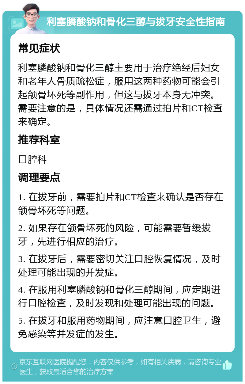 利塞膦酸钠和骨化三醇与拔牙安全性指南 常见症状 利塞膦酸钠和骨化三醇主要用于治疗绝经后妇女和老年人骨质疏松症，服用这两种药物可能会引起颌骨坏死等副作用，但这与拔牙本身无冲突。需要注意的是，具体情况还需通过拍片和CT检查来确定。 推荐科室 口腔科 调理要点 1. 在拔牙前，需要拍片和CT检查来确认是否存在颌骨坏死等问题。 2. 如果存在颌骨坏死的风险，可能需要暂缓拔牙，先进行相应的治疗。 3. 在拔牙后，需要密切关注口腔恢复情况，及时处理可能出现的并发症。 4. 在服用利塞膦酸钠和骨化三醇期间，应定期进行口腔检查，及时发现和处理可能出现的问题。 5. 在拔牙和服用药物期间，应注意口腔卫生，避免感染等并发症的发生。