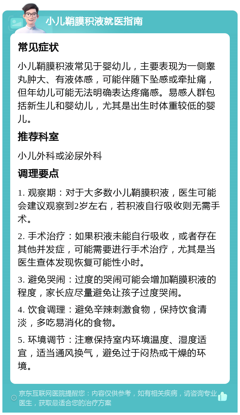 小儿鞘膜积液就医指南 常见症状 小儿鞘膜积液常见于婴幼儿，主要表现为一侧睾丸肿大、有液体感，可能伴随下坠感或牵扯痛，但年幼儿可能无法明确表达疼痛感。易感人群包括新生儿和婴幼儿，尤其是出生时体重较低的婴儿。 推荐科室 小儿外科或泌尿外科 调理要点 1. 观察期：对于大多数小儿鞘膜积液，医生可能会建议观察到2岁左右，若积液自行吸收则无需手术。 2. 手术治疗：如果积液未能自行吸收，或者存在其他并发症，可能需要进行手术治疗，尤其是当医生查体发现恢复可能性小时。 3. 避免哭闹：过度的哭闹可能会增加鞘膜积液的程度，家长应尽量避免让孩子过度哭闹。 4. 饮食调理：避免辛辣刺激食物，保持饮食清淡，多吃易消化的食物。 5. 环境调节：注意保持室内环境温度、湿度适宜，适当通风换气，避免过于闷热或干燥的环境。