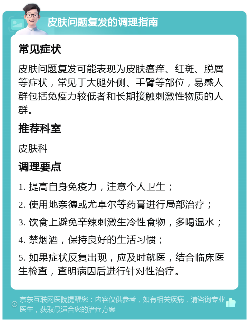 皮肤问题复发的调理指南 常见症状 皮肤问题复发可能表现为皮肤瘙痒、红斑、脱屑等症状，常见于大腿外侧、手臂等部位，易感人群包括免疫力较低者和长期接触刺激性物质的人群。 推荐科室 皮肤科 调理要点 1. 提高自身免疫力，注意个人卫生； 2. 使用地奈德或尤卓尔等药膏进行局部治疗； 3. 饮食上避免辛辣刺激生冷性食物，多喝温水； 4. 禁烟酒，保持良好的生活习惯； 5. 如果症状反复出现，应及时就医，结合临床医生检查，查明病因后进行针对性治疗。