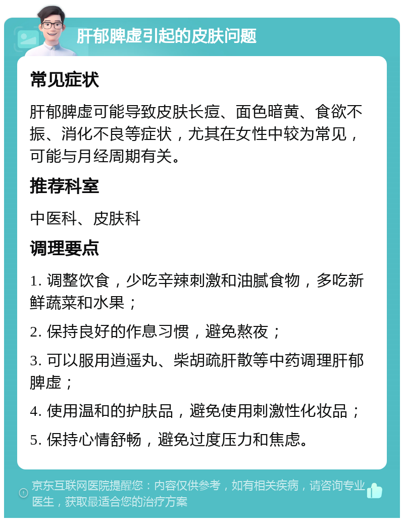 肝郁脾虚引起的皮肤问题 常见症状 肝郁脾虚可能导致皮肤长痘、面色暗黄、食欲不振、消化不良等症状，尤其在女性中较为常见，可能与月经周期有关。 推荐科室 中医科、皮肤科 调理要点 1. 调整饮食，少吃辛辣刺激和油腻食物，多吃新鲜蔬菜和水果； 2. 保持良好的作息习惯，避免熬夜； 3. 可以服用逍遥丸、柴胡疏肝散等中药调理肝郁脾虚； 4. 使用温和的护肤品，避免使用刺激性化妆品； 5. 保持心情舒畅，避免过度压力和焦虑。