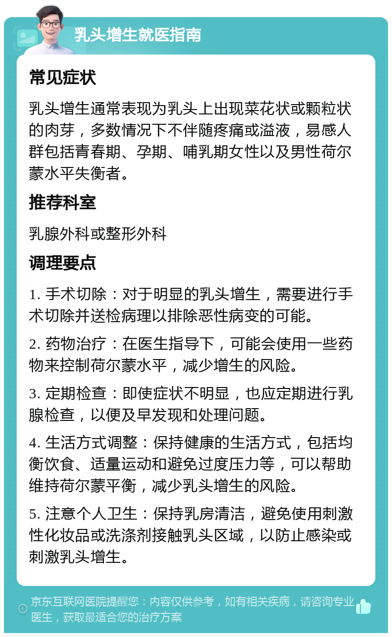 乳头增生就医指南 常见症状 乳头增生通常表现为乳头上出现菜花状或颗粒状的肉芽，多数情况下不伴随疼痛或溢液，易感人群包括青春期、孕期、哺乳期女性以及男性荷尔蒙水平失衡者。 推荐科室 乳腺外科或整形外科 调理要点 1. 手术切除：对于明显的乳头增生，需要进行手术切除并送检病理以排除恶性病变的可能。 2. 药物治疗：在医生指导下，可能会使用一些药物来控制荷尔蒙水平，减少增生的风险。 3. 定期检查：即使症状不明显，也应定期进行乳腺检查，以便及早发现和处理问题。 4. 生活方式调整：保持健康的生活方式，包括均衡饮食、适量运动和避免过度压力等，可以帮助维持荷尔蒙平衡，减少乳头增生的风险。 5. 注意个人卫生：保持乳房清洁，避免使用刺激性化妆品或洗涤剂接触乳头区域，以防止感染或刺激乳头增生。