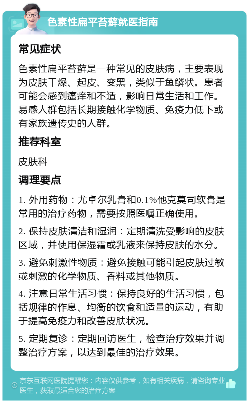 色素性扁平苔藓就医指南 常见症状 色素性扁平苔藓是一种常见的皮肤病，主要表现为皮肤干燥、起皮、变黑，类似于鱼鳞状。患者可能会感到瘙痒和不适，影响日常生活和工作。易感人群包括长期接触化学物质、免疫力低下或有家族遗传史的人群。 推荐科室 皮肤科 调理要点 1. 外用药物：尤卓尔乳膏和0.1%他克莫司软膏是常用的治疗药物，需要按照医嘱正确使用。 2. 保持皮肤清洁和湿润：定期清洗受影响的皮肤区域，并使用保湿霜或乳液来保持皮肤的水分。 3. 避免刺激性物质：避免接触可能引起皮肤过敏或刺激的化学物质、香料或其他物质。 4. 注意日常生活习惯：保持良好的生活习惯，包括规律的作息、均衡的饮食和适量的运动，有助于提高免疫力和改善皮肤状况。 5. 定期复诊：定期回访医生，检查治疗效果并调整治疗方案，以达到最佳的治疗效果。