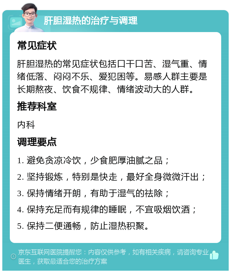 肝胆湿热的治疗与调理 常见症状 肝胆湿热的常见症状包括口干口苦、湿气重、情绪低落、闷闷不乐、爱犯困等。易感人群主要是长期熬夜、饮食不规律、情绪波动大的人群。 推荐科室 内科 调理要点 1. 避免贪凉冷饮，少食肥厚油腻之品； 2. 坚持锻炼，特别是快走，最好全身微微汗出； 3. 保持情绪开朗，有助于湿气的祛除； 4. 保持充足而有规律的睡眠，不宜吸烟饮酒； 5. 保持二便通畅，防止湿热积聚。