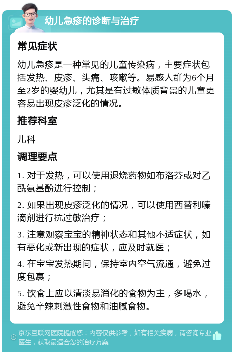 幼儿急疹的诊断与治疗 常见症状 幼儿急疹是一种常见的儿童传染病，主要症状包括发热、皮疹、头痛、咳嗽等。易感人群为6个月至2岁的婴幼儿，尤其是有过敏体质背景的儿童更容易出现皮疹泛化的情况。 推荐科室 儿科 调理要点 1. 对于发热，可以使用退烧药物如布洛芬或对乙酰氨基酚进行控制； 2. 如果出现皮疹泛化的情况，可以使用西替利嗪滴剂进行抗过敏治疗； 3. 注意观察宝宝的精神状态和其他不适症状，如有恶化或新出现的症状，应及时就医； 4. 在宝宝发热期间，保持室内空气流通，避免过度包裹； 5. 饮食上应以清淡易消化的食物为主，多喝水，避免辛辣刺激性食物和油腻食物。