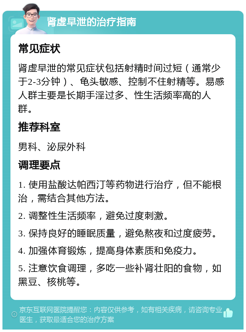 肾虚早泄的治疗指南 常见症状 肾虚早泄的常见症状包括射精时间过短（通常少于2-3分钟）、龟头敏感、控制不住射精等。易感人群主要是长期手淫过多、性生活频率高的人群。 推荐科室 男科、泌尿外科 调理要点 1. 使用盐酸达帕西汀等药物进行治疗，但不能根治，需结合其他方法。 2. 调整性生活频率，避免过度刺激。 3. 保持良好的睡眠质量，避免熬夜和过度疲劳。 4. 加强体育锻炼，提高身体素质和免疫力。 5. 注意饮食调理，多吃一些补肾壮阳的食物，如黑豆、核桃等。