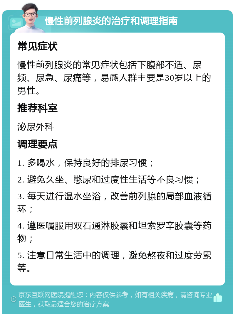 慢性前列腺炎的治疗和调理指南 常见症状 慢性前列腺炎的常见症状包括下腹部不适、尿频、尿急、尿痛等，易感人群主要是30岁以上的男性。 推荐科室 泌尿外科 调理要点 1. 多喝水，保持良好的排尿习惯； 2. 避免久坐、憋尿和过度性生活等不良习惯； 3. 每天进行温水坐浴，改善前列腺的局部血液循环； 4. 遵医嘱服用双石通淋胶囊和坦索罗辛胶囊等药物； 5. 注意日常生活中的调理，避免熬夜和过度劳累等。