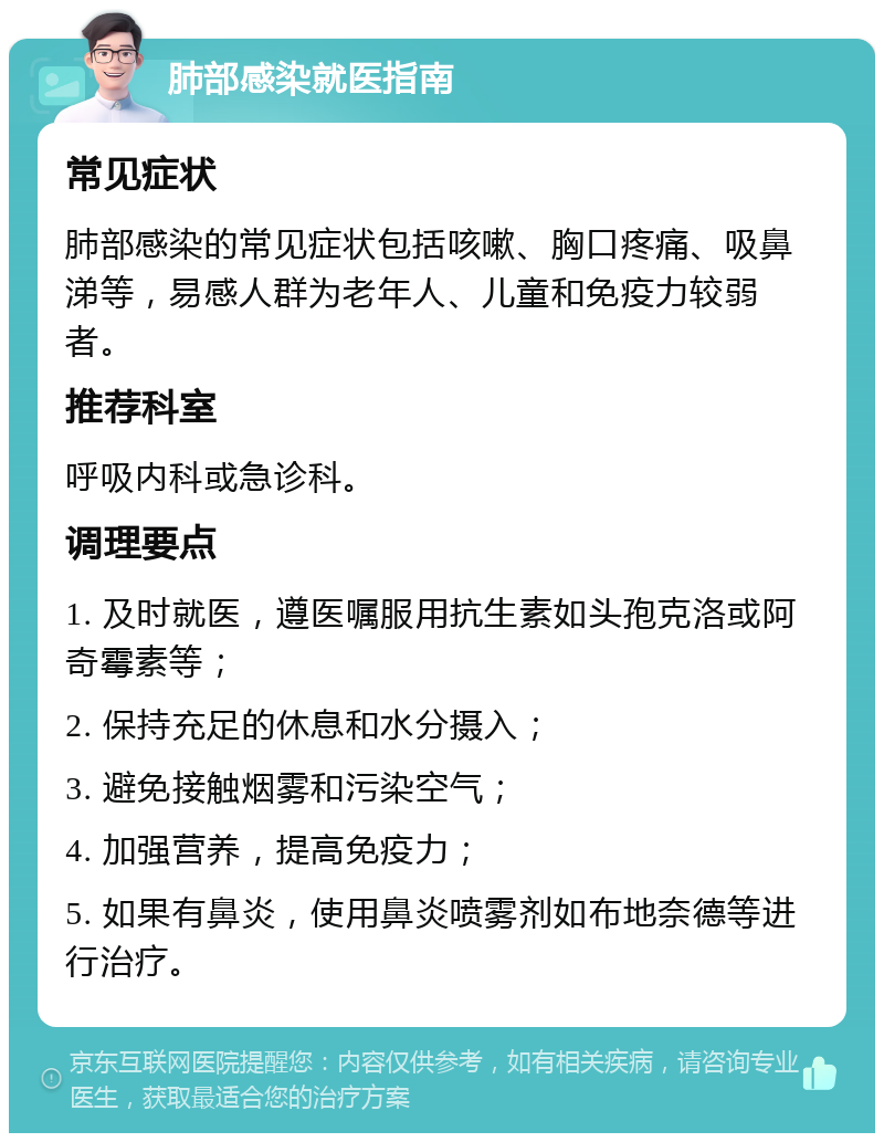 肺部感染就医指南 常见症状 肺部感染的常见症状包括咳嗽、胸口疼痛、吸鼻涕等，易感人群为老年人、儿童和免疫力较弱者。 推荐科室 呼吸内科或急诊科。 调理要点 1. 及时就医，遵医嘱服用抗生素如头孢克洛或阿奇霉素等； 2. 保持充足的休息和水分摄入； 3. 避免接触烟雾和污染空气； 4. 加强营养，提高免疫力； 5. 如果有鼻炎，使用鼻炎喷雾剂如布地奈德等进行治疗。