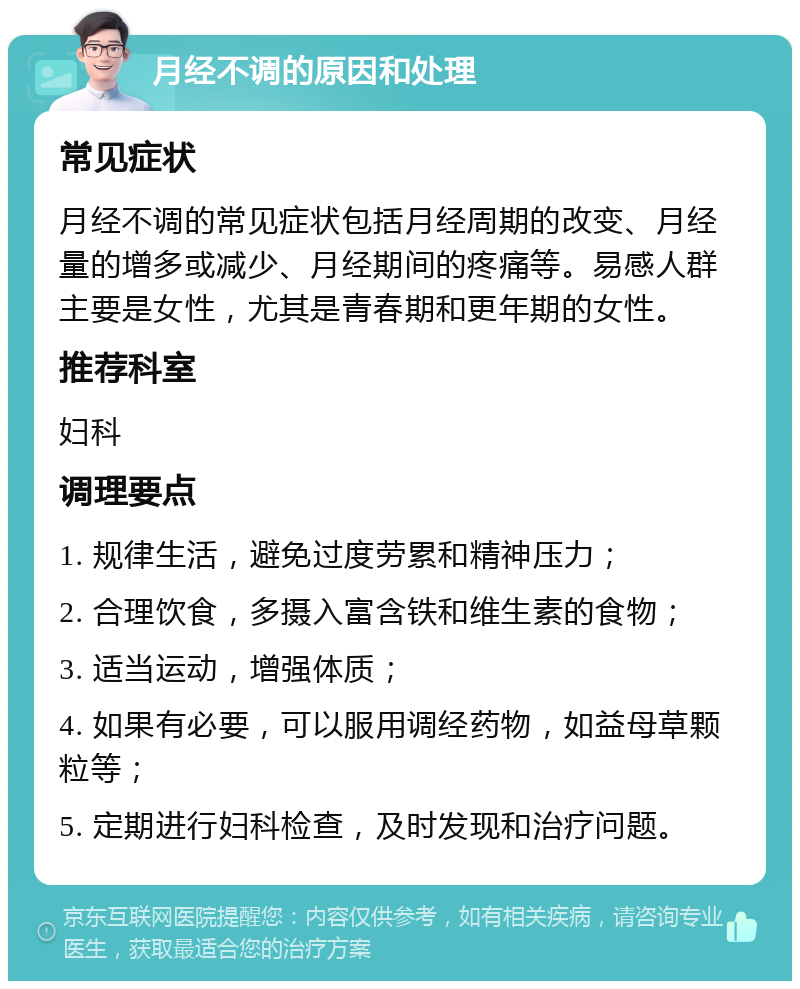 月经不调的原因和处理 常见症状 月经不调的常见症状包括月经周期的改变、月经量的增多或减少、月经期间的疼痛等。易感人群主要是女性，尤其是青春期和更年期的女性。 推荐科室 妇科 调理要点 1. 规律生活，避免过度劳累和精神压力； 2. 合理饮食，多摄入富含铁和维生素的食物； 3. 适当运动，增强体质； 4. 如果有必要，可以服用调经药物，如益母草颗粒等； 5. 定期进行妇科检查，及时发现和治疗问题。