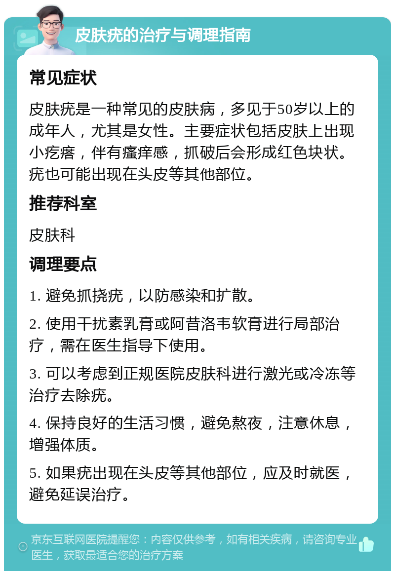 皮肤疣的治疗与调理指南 常见症状 皮肤疣是一种常见的皮肤病，多见于50岁以上的成年人，尤其是女性。主要症状包括皮肤上出现小疙瘩，伴有瘙痒感，抓破后会形成红色块状。疣也可能出现在头皮等其他部位。 推荐科室 皮肤科 调理要点 1. 避免抓挠疣，以防感染和扩散。 2. 使用干扰素乳膏或阿昔洛韦软膏进行局部治疗，需在医生指导下使用。 3. 可以考虑到正规医院皮肤科进行激光或冷冻等治疗去除疣。 4. 保持良好的生活习惯，避免熬夜，注意休息，增强体质。 5. 如果疣出现在头皮等其他部位，应及时就医，避免延误治疗。