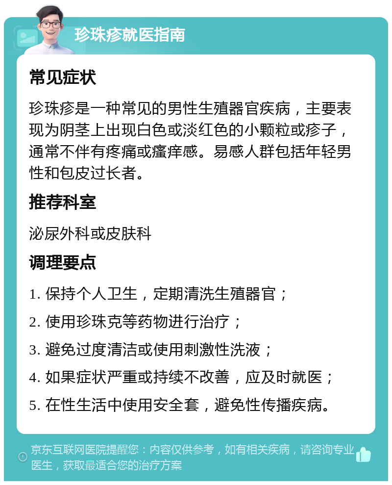 珍珠疹就医指南 常见症状 珍珠疹是一种常见的男性生殖器官疾病，主要表现为阴茎上出现白色或淡红色的小颗粒或疹子，通常不伴有疼痛或瘙痒感。易感人群包括年轻男性和包皮过长者。 推荐科室 泌尿外科或皮肤科 调理要点 1. 保持个人卫生，定期清洗生殖器官； 2. 使用珍珠克等药物进行治疗； 3. 避免过度清洁或使用刺激性洗液； 4. 如果症状严重或持续不改善，应及时就医； 5. 在性生活中使用安全套，避免性传播疾病。