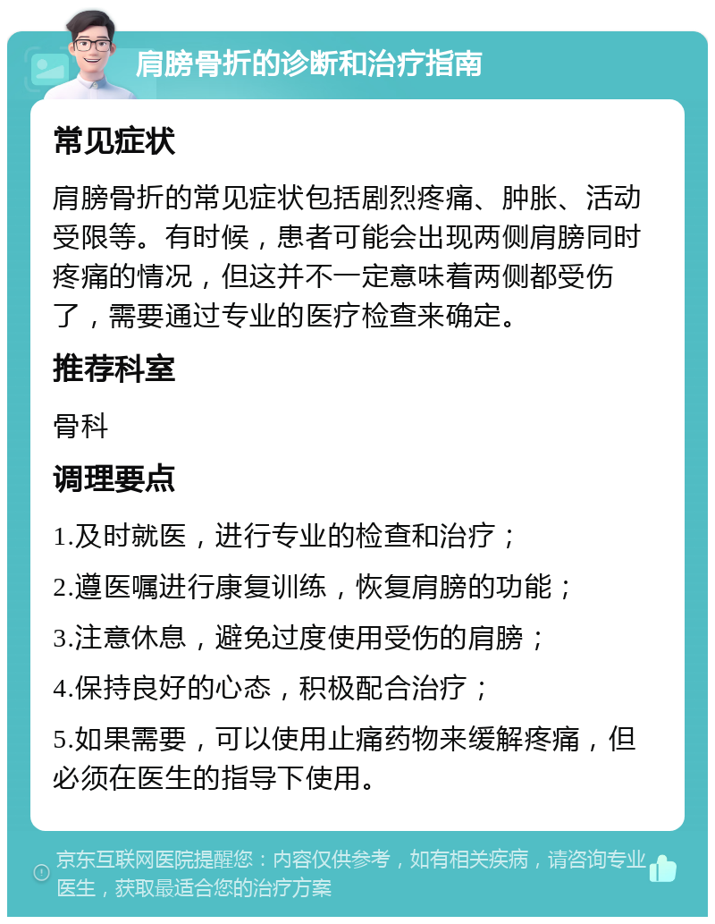 肩膀骨折的诊断和治疗指南 常见症状 肩膀骨折的常见症状包括剧烈疼痛、肿胀、活动受限等。有时候，患者可能会出现两侧肩膀同时疼痛的情况，但这并不一定意味着两侧都受伤了，需要通过专业的医疗检查来确定。 推荐科室 骨科 调理要点 1.及时就医，进行专业的检查和治疗； 2.遵医嘱进行康复训练，恢复肩膀的功能； 3.注意休息，避免过度使用受伤的肩膀； 4.保持良好的心态，积极配合治疗； 5.如果需要，可以使用止痛药物来缓解疼痛，但必须在医生的指导下使用。