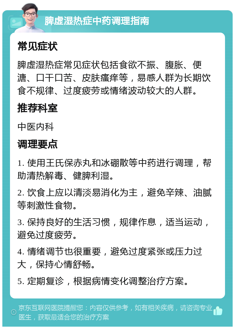 脾虚湿热症中药调理指南 常见症状 脾虚湿热症常见症状包括食欲不振、腹胀、便溏、口干口苦、皮肤瘙痒等，易感人群为长期饮食不规律、过度疲劳或情绪波动较大的人群。 推荐科室 中医内科 调理要点 1. 使用王氏保赤丸和冰硼散等中药进行调理，帮助清热解毒、健脾利湿。 2. 饮食上应以清淡易消化为主，避免辛辣、油腻等刺激性食物。 3. 保持良好的生活习惯，规律作息，适当运动，避免过度疲劳。 4. 情绪调节也很重要，避免过度紧张或压力过大，保持心情舒畅。 5. 定期复诊，根据病情变化调整治疗方案。