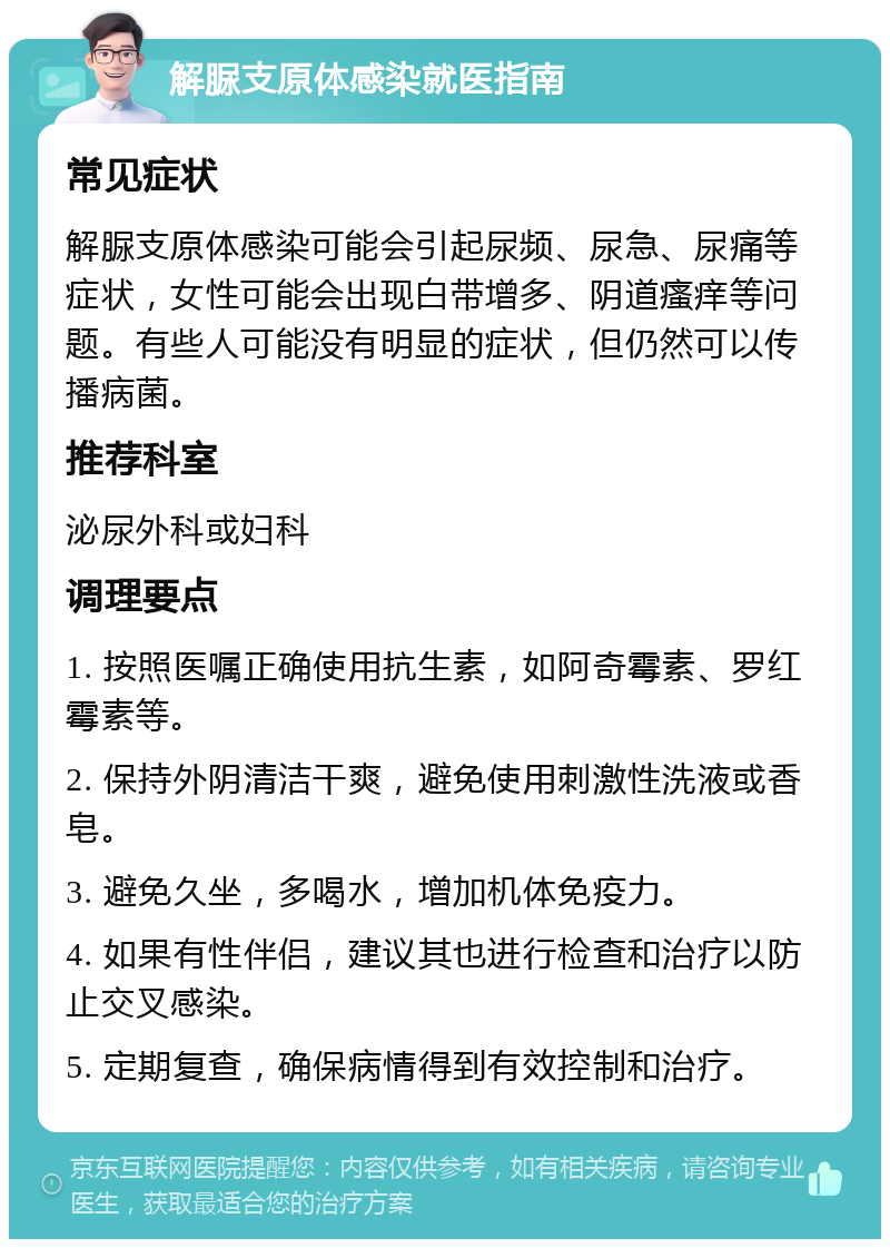 解脲支原体感染就医指南 常见症状 解脲支原体感染可能会引起尿频、尿急、尿痛等症状，女性可能会出现白带增多、阴道瘙痒等问题。有些人可能没有明显的症状，但仍然可以传播病菌。 推荐科室 泌尿外科或妇科 调理要点 1. 按照医嘱正确使用抗生素，如阿奇霉素、罗红霉素等。 2. 保持外阴清洁干爽，避免使用刺激性洗液或香皂。 3. 避免久坐，多喝水，增加机体免疫力。 4. 如果有性伴侣，建议其也进行检查和治疗以防止交叉感染。 5. 定期复查，确保病情得到有效控制和治疗。