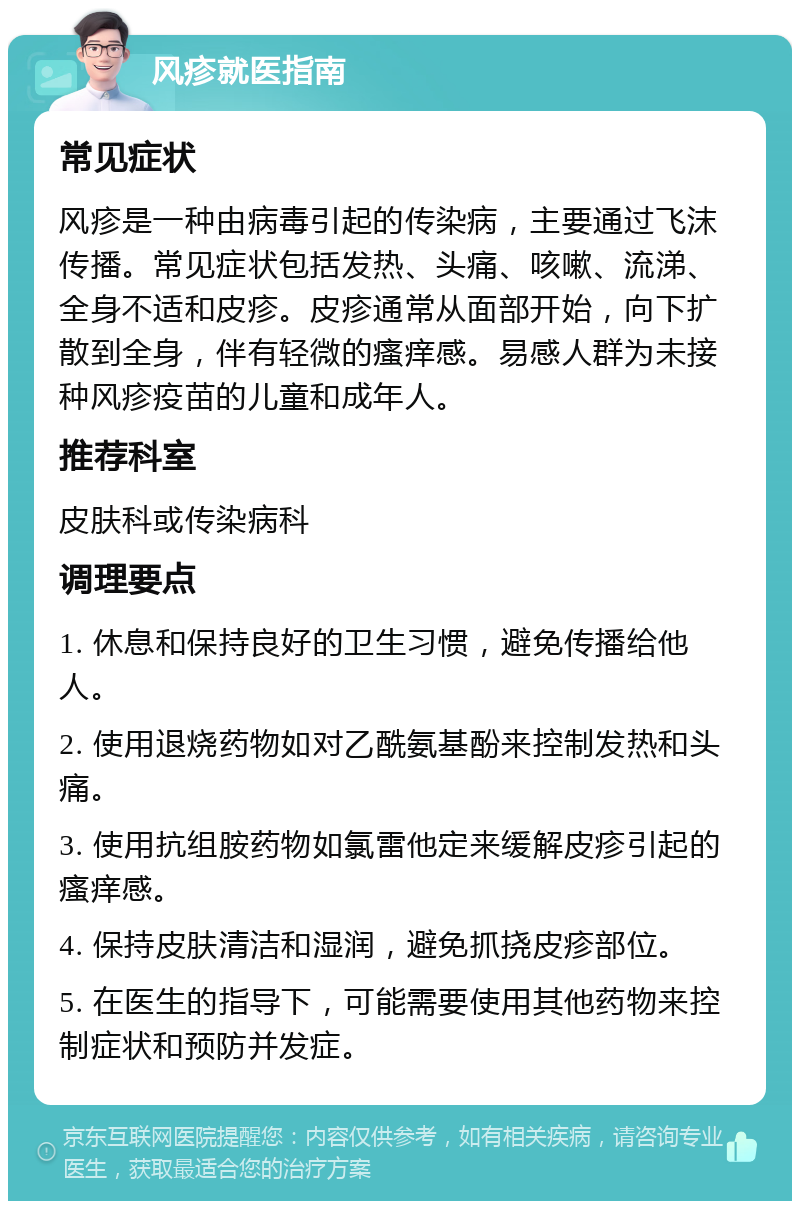 风疹就医指南 常见症状 风疹是一种由病毒引起的传染病，主要通过飞沫传播。常见症状包括发热、头痛、咳嗽、流涕、全身不适和皮疹。皮疹通常从面部开始，向下扩散到全身，伴有轻微的瘙痒感。易感人群为未接种风疹疫苗的儿童和成年人。 推荐科室 皮肤科或传染病科 调理要点 1. 休息和保持良好的卫生习惯，避免传播给他人。 2. 使用退烧药物如对乙酰氨基酚来控制发热和头痛。 3. 使用抗组胺药物如氯雷他定来缓解皮疹引起的瘙痒感。 4. 保持皮肤清洁和湿润，避免抓挠皮疹部位。 5. 在医生的指导下，可能需要使用其他药物来控制症状和预防并发症。