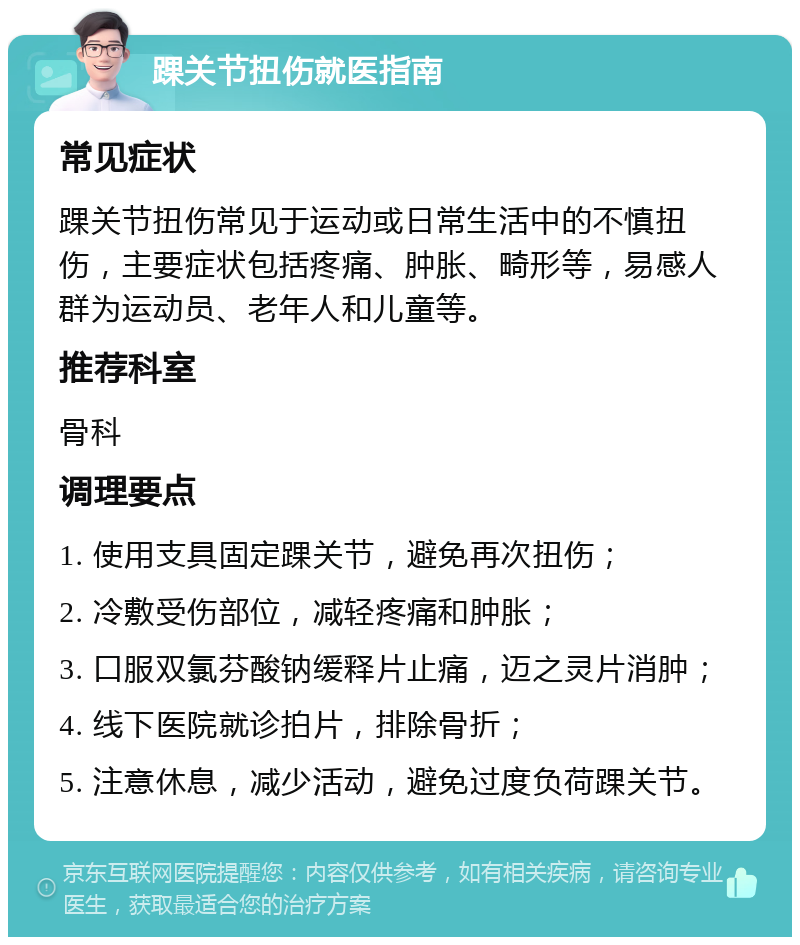 踝关节扭伤就医指南 常见症状 踝关节扭伤常见于运动或日常生活中的不慎扭伤，主要症状包括疼痛、肿胀、畸形等，易感人群为运动员、老年人和儿童等。 推荐科室 骨科 调理要点 1. 使用支具固定踝关节，避免再次扭伤； 2. 冷敷受伤部位，减轻疼痛和肿胀； 3. 口服双氯芬酸钠缓释片止痛，迈之灵片消肿； 4. 线下医院就诊拍片，排除骨折； 5. 注意休息，减少活动，避免过度负荷踝关节。