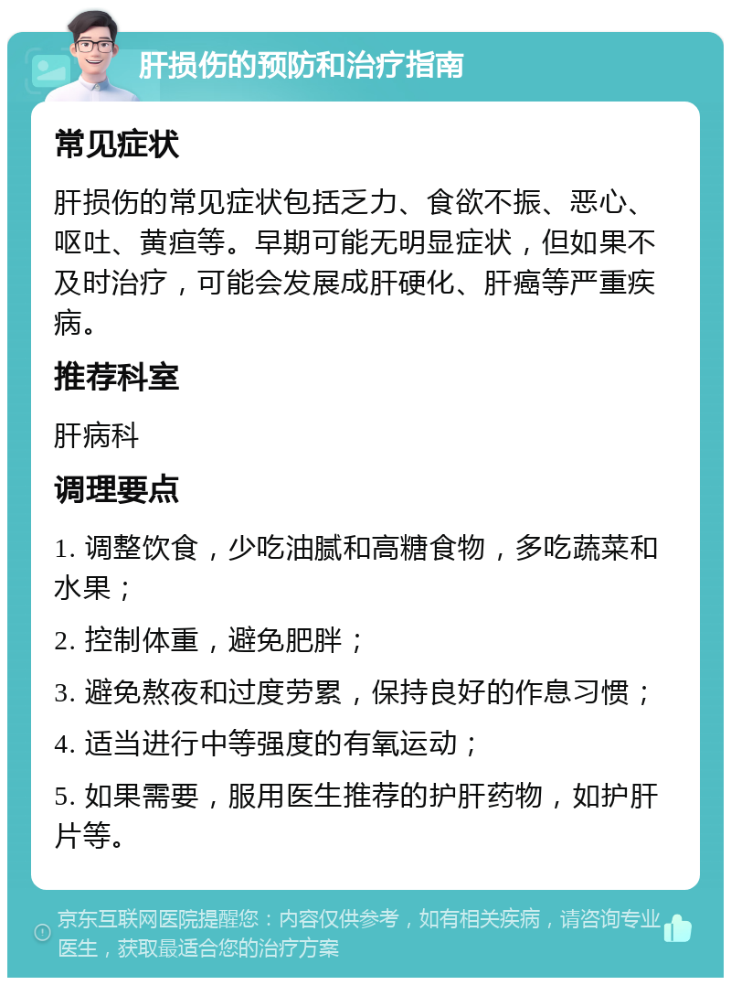 肝损伤的预防和治疗指南 常见症状 肝损伤的常见症状包括乏力、食欲不振、恶心、呕吐、黄疸等。早期可能无明显症状，但如果不及时治疗，可能会发展成肝硬化、肝癌等严重疾病。 推荐科室 肝病科 调理要点 1. 调整饮食，少吃油腻和高糖食物，多吃蔬菜和水果； 2. 控制体重，避免肥胖； 3. 避免熬夜和过度劳累，保持良好的作息习惯； 4. 适当进行中等强度的有氧运动； 5. 如果需要，服用医生推荐的护肝药物，如护肝片等。