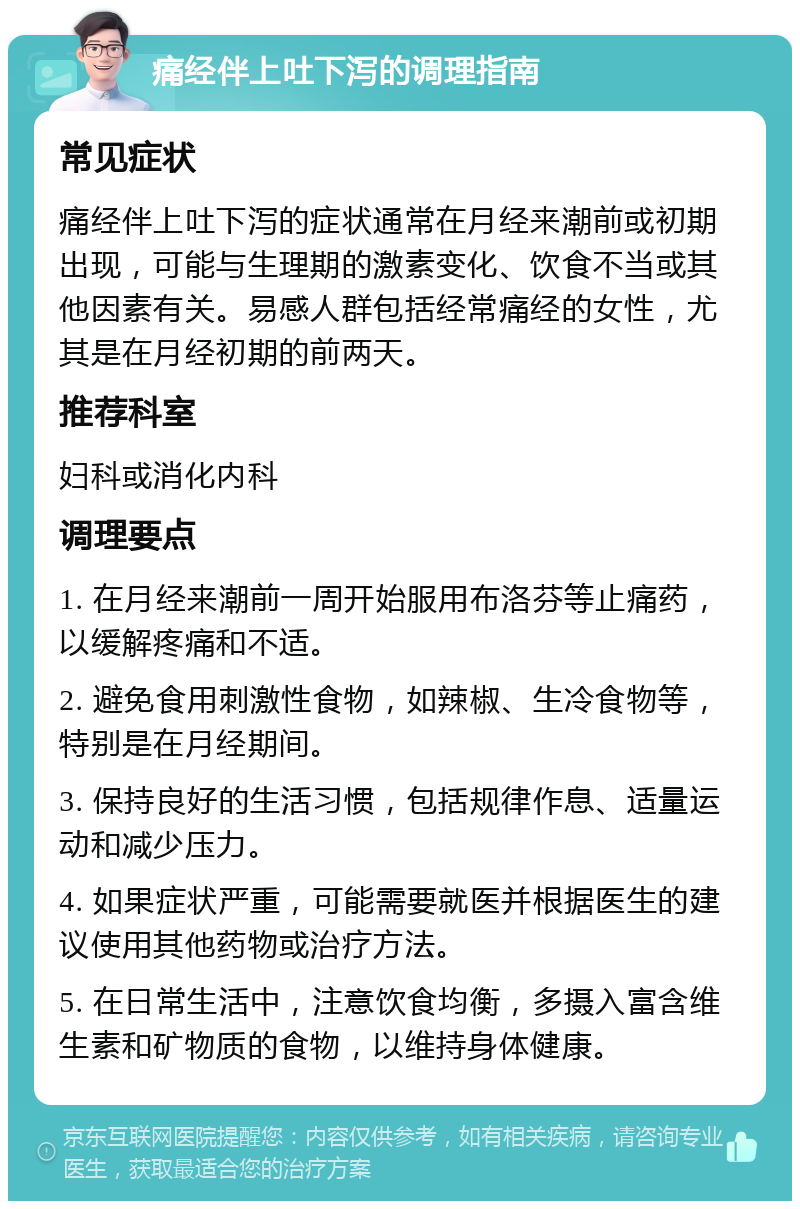 痛经伴上吐下泻的调理指南 常见症状 痛经伴上吐下泻的症状通常在月经来潮前或初期出现，可能与生理期的激素变化、饮食不当或其他因素有关。易感人群包括经常痛经的女性，尤其是在月经初期的前两天。 推荐科室 妇科或消化内科 调理要点 1. 在月经来潮前一周开始服用布洛芬等止痛药，以缓解疼痛和不适。 2. 避免食用刺激性食物，如辣椒、生冷食物等，特别是在月经期间。 3. 保持良好的生活习惯，包括规律作息、适量运动和减少压力。 4. 如果症状严重，可能需要就医并根据医生的建议使用其他药物或治疗方法。 5. 在日常生活中，注意饮食均衡，多摄入富含维生素和矿物质的食物，以维持身体健康。