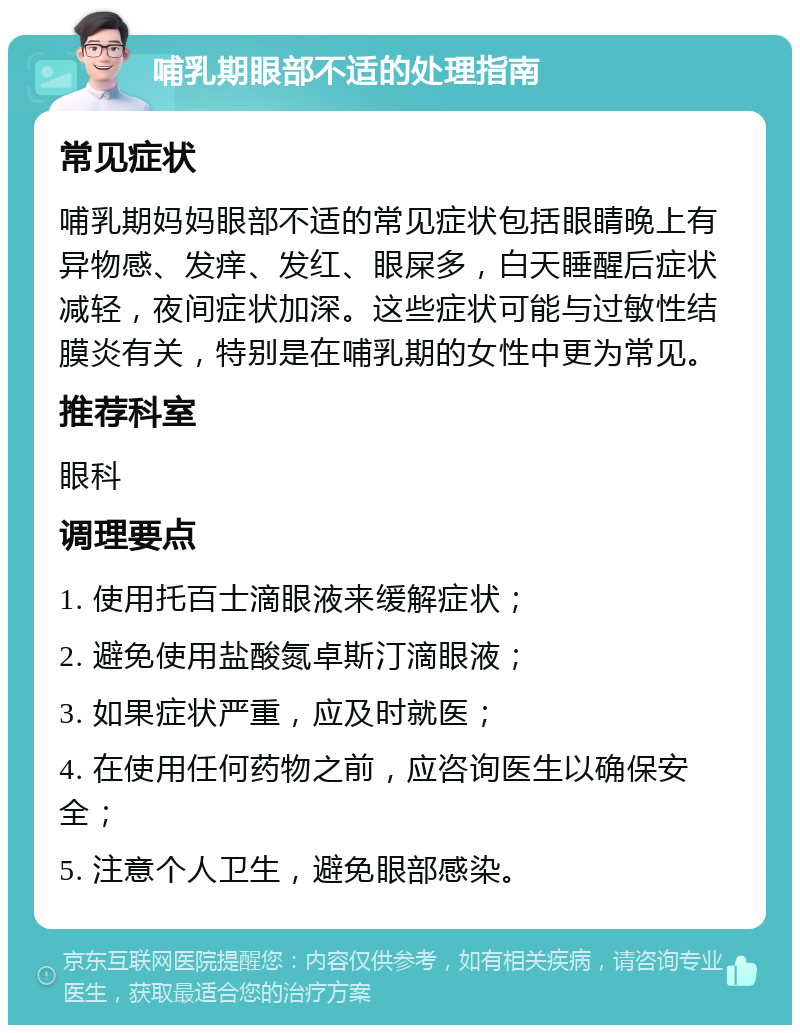 哺乳期眼部不适的处理指南 常见症状 哺乳期妈妈眼部不适的常见症状包括眼睛晚上有异物感、发痒、发红、眼屎多，白天睡醒后症状减轻，夜间症状加深。这些症状可能与过敏性结膜炎有关，特别是在哺乳期的女性中更为常见。 推荐科室 眼科 调理要点 1. 使用托百士滴眼液来缓解症状； 2. 避免使用盐酸氮卓斯汀滴眼液； 3. 如果症状严重，应及时就医； 4. 在使用任何药物之前，应咨询医生以确保安全； 5. 注意个人卫生，避免眼部感染。