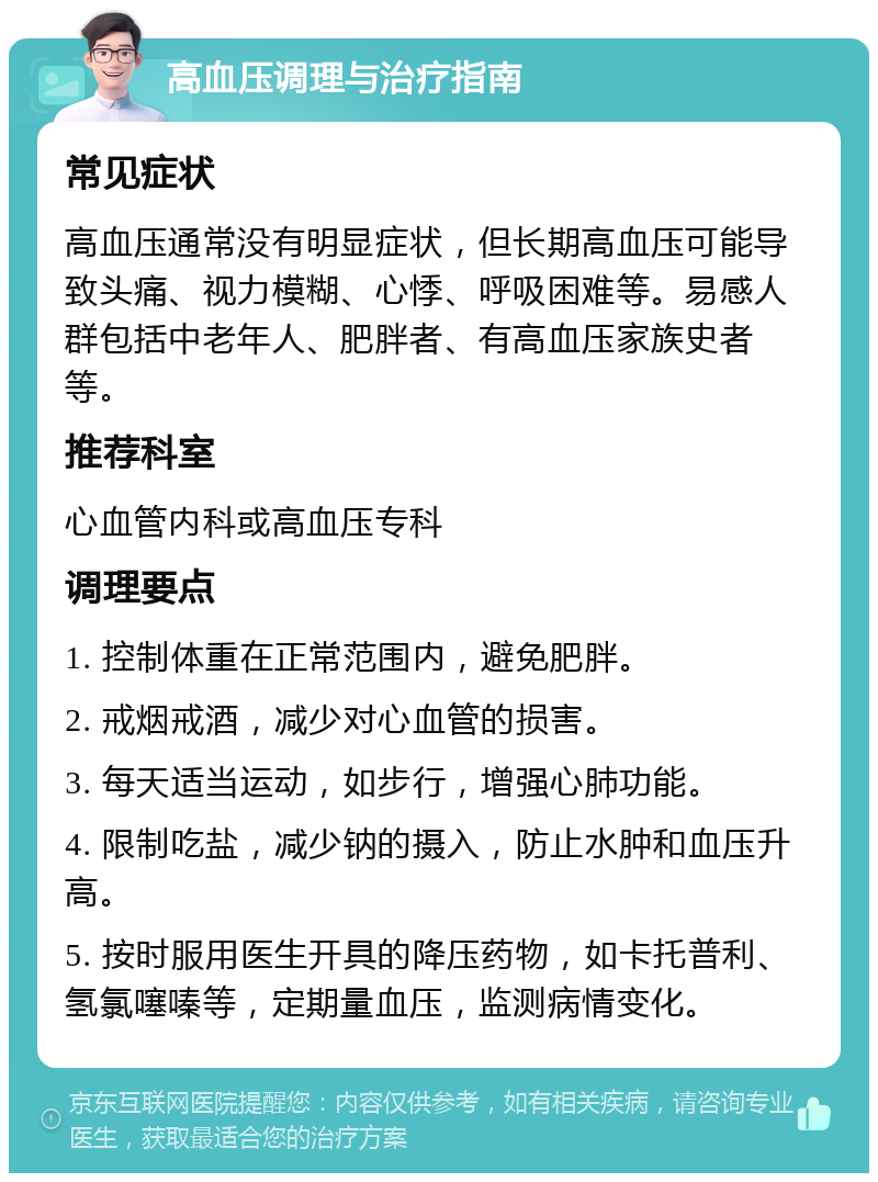 高血压调理与治疗指南 常见症状 高血压通常没有明显症状，但长期高血压可能导致头痛、视力模糊、心悸、呼吸困难等。易感人群包括中老年人、肥胖者、有高血压家族史者等。 推荐科室 心血管内科或高血压专科 调理要点 1. 控制体重在正常范围内，避免肥胖。 2. 戒烟戒酒，减少对心血管的损害。 3. 每天适当运动，如步行，增强心肺功能。 4. 限制吃盐，减少钠的摄入，防止水肿和血压升高。 5. 按时服用医生开具的降压药物，如卡托普利、氢氯噻嗪等，定期量血压，监测病情变化。