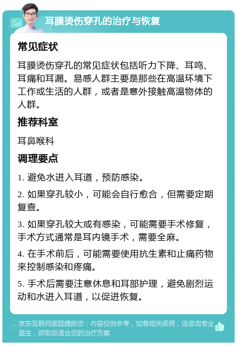 耳膜烫伤穿孔的治疗与恢复 常见症状 耳膜烫伤穿孔的常见症状包括听力下降、耳鸣、耳痛和耳漏。易感人群主要是那些在高温环境下工作或生活的人群，或者是意外接触高温物体的人群。 推荐科室 耳鼻喉科 调理要点 1. 避免水进入耳道，预防感染。 2. 如果穿孔较小，可能会自行愈合，但需要定期复查。 3. 如果穿孔较大或有感染，可能需要手术修复，手术方式通常是耳内镜手术，需要全麻。 4. 在手术前后，可能需要使用抗生素和止痛药物来控制感染和疼痛。 5. 手术后需要注意休息和耳部护理，避免剧烈运动和水进入耳道，以促进恢复。