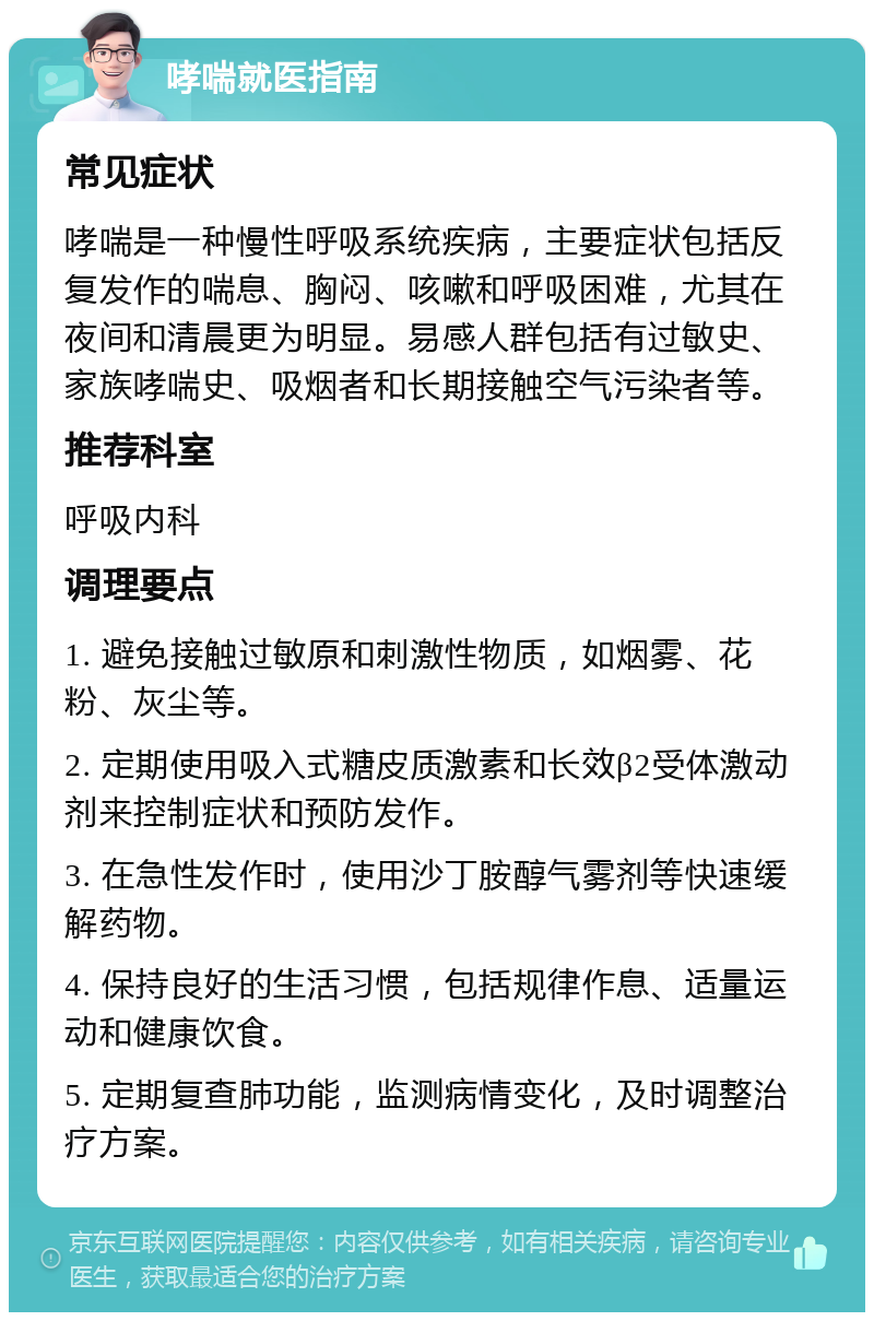 哮喘就医指南 常见症状 哮喘是一种慢性呼吸系统疾病，主要症状包括反复发作的喘息、胸闷、咳嗽和呼吸困难，尤其在夜间和清晨更为明显。易感人群包括有过敏史、家族哮喘史、吸烟者和长期接触空气污染者等。 推荐科室 呼吸内科 调理要点 1. 避免接触过敏原和刺激性物质，如烟雾、花粉、灰尘等。 2. 定期使用吸入式糖皮质激素和长效β2受体激动剂来控制症状和预防发作。 3. 在急性发作时，使用沙丁胺醇气雾剂等快速缓解药物。 4. 保持良好的生活习惯，包括规律作息、适量运动和健康饮食。 5. 定期复查肺功能，监测病情变化，及时调整治疗方案。