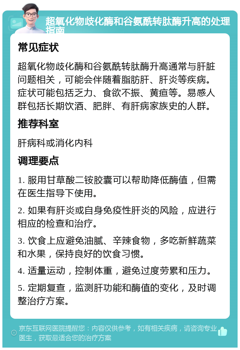 超氧化物歧化酶和谷氨酰转肽酶升高的处理指南 常见症状 超氧化物歧化酶和谷氨酰转肽酶升高通常与肝脏问题相关，可能会伴随着脂肪肝、肝炎等疾病。症状可能包括乏力、食欲不振、黄疸等。易感人群包括长期饮酒、肥胖、有肝病家族史的人群。 推荐科室 肝病科或消化内科 调理要点 1. 服用甘草酸二铵胶囊可以帮助降低酶值，但需在医生指导下使用。 2. 如果有肝炎或自身免疫性肝炎的风险，应进行相应的检查和治疗。 3. 饮食上应避免油腻、辛辣食物，多吃新鲜蔬菜和水果，保持良好的饮食习惯。 4. 适量运动，控制体重，避免过度劳累和压力。 5. 定期复查，监测肝功能和酶值的变化，及时调整治疗方案。