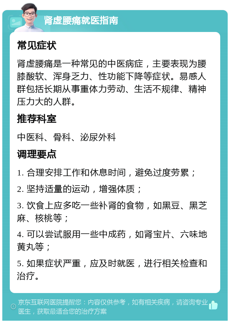 肾虚腰痛就医指南 常见症状 肾虚腰痛是一种常见的中医病症，主要表现为腰膝酸软、浑身乏力、性功能下降等症状。易感人群包括长期从事重体力劳动、生活不规律、精神压力大的人群。 推荐科室 中医科、骨科、泌尿外科 调理要点 1. 合理安排工作和休息时间，避免过度劳累； 2. 坚持适量的运动，增强体质； 3. 饮食上应多吃一些补肾的食物，如黑豆、黑芝麻、核桃等； 4. 可以尝试服用一些中成药，如肾宝片、六味地黄丸等； 5. 如果症状严重，应及时就医，进行相关检查和治疗。