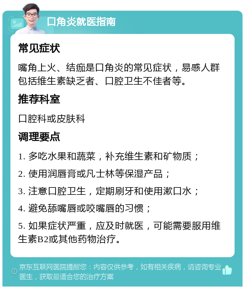 口角炎就医指南 常见症状 嘴角上火、结痂是口角炎的常见症状，易感人群包括维生素缺乏者、口腔卫生不佳者等。 推荐科室 口腔科或皮肤科 调理要点 1. 多吃水果和蔬菜，补充维生素和矿物质； 2. 使用润唇膏或凡士林等保湿产品； 3. 注意口腔卫生，定期刷牙和使用漱口水； 4. 避免舔嘴唇或咬嘴唇的习惯； 5. 如果症状严重，应及时就医，可能需要服用维生素B2或其他药物治疗。