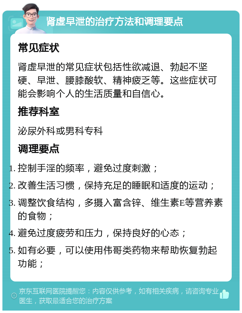 肾虚早泄的治疗方法和调理要点 常见症状 肾虚早泄的常见症状包括性欲减退、勃起不坚硬、早泄、腰膝酸软、精神疲乏等。这些症状可能会影响个人的生活质量和自信心。 推荐科室 泌尿外科或男科专科 调理要点 控制手淫的频率，避免过度刺激； 改善生活习惯，保持充足的睡眠和适度的运动； 调整饮食结构，多摄入富含锌、维生素E等营养素的食物； 避免过度疲劳和压力，保持良好的心态； 如有必要，可以使用伟哥类药物来帮助恢复勃起功能；